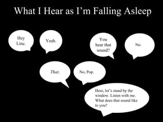 What I Hear as I’m Falling Asleep

Hey                            You
        Yeah.
Linc.                        hear that              No.
                              sound?



          That.   No, Pop.



                             Here, let’s stand by the
                             window. Listen with me.
                             What does that sound like
                             to you?
 