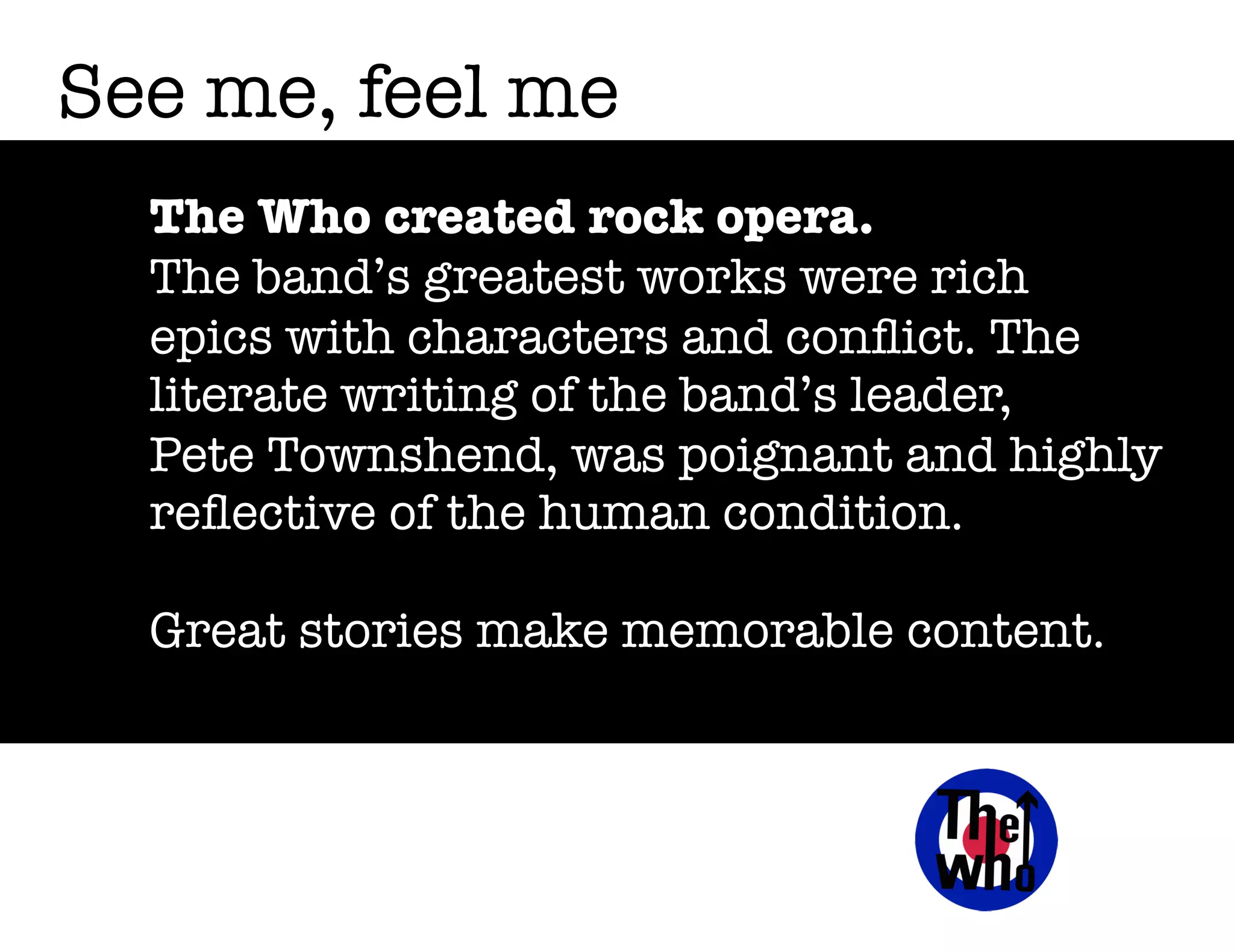See me, feel me
The Who created rock opera.
The band’s greatest works were rich
epics with characters and conﬂict. The
literate writing of the band’s leader,
Pete Townshend, was poignant and highly
reﬂective of the human condition.
Great stories make memorable content.

 