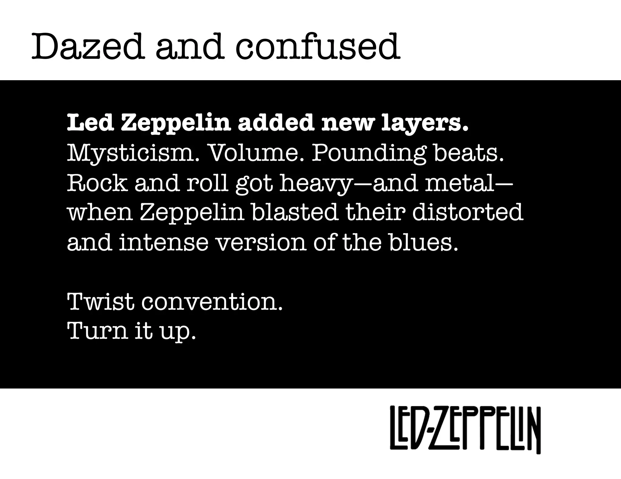 Dazed and confused
Led Zeppelin added new layers.
Mysticism. Volume. Pounding beats.
Rock and roll got heavy—and metal—
when Zeppelin blasted their distorted
and intense version of the blues.
Twist convention.
Turn it up.

 