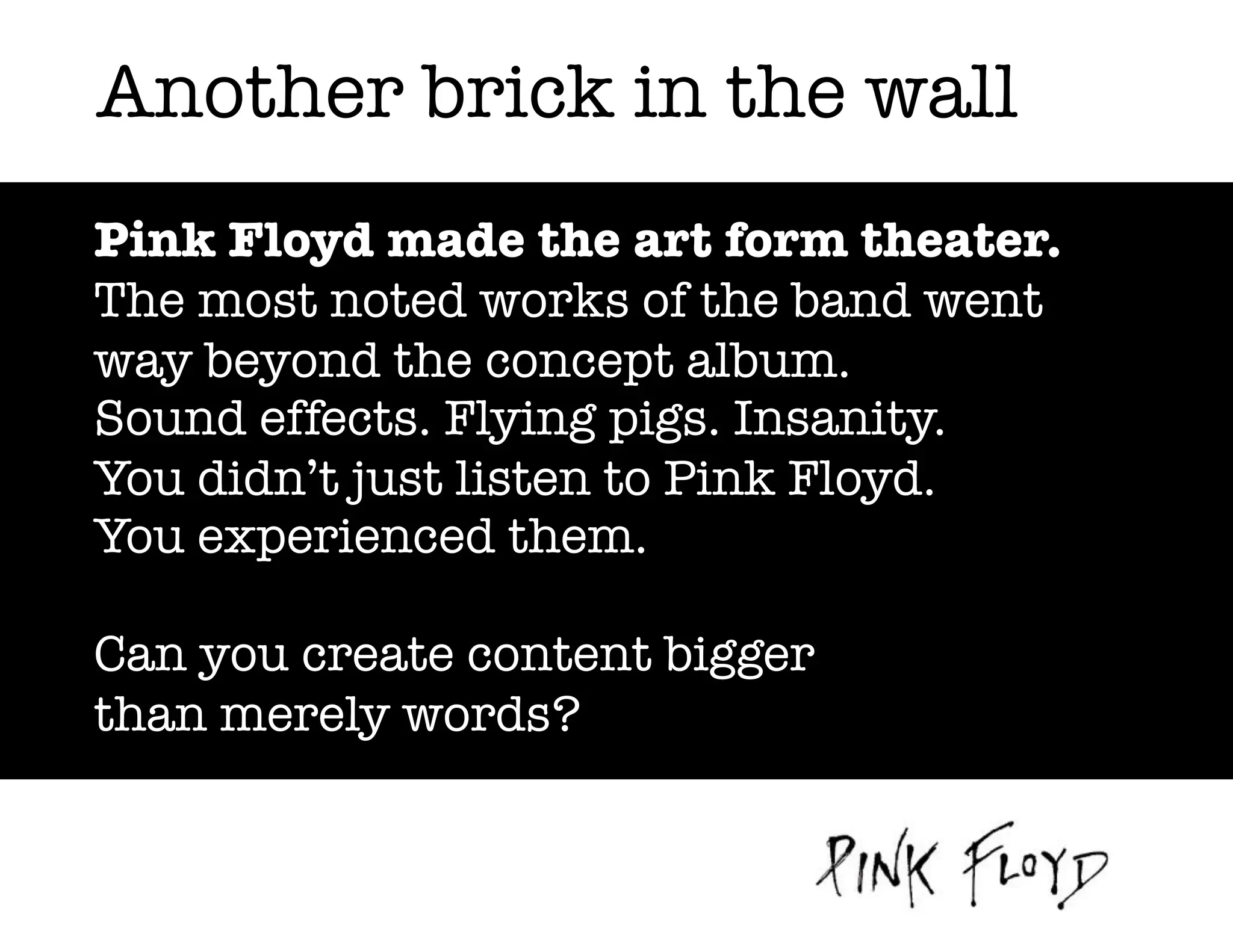 Another brick in the wall
Pink Floyd made the art form theater.
The most noted works of the band went
way beyond the concept album.
Sound effects. Flying pigs. Insanity.
You didn’t just listen to Pink Floyd.
You experienced them.
Can you create content bigger
than merely words?

 