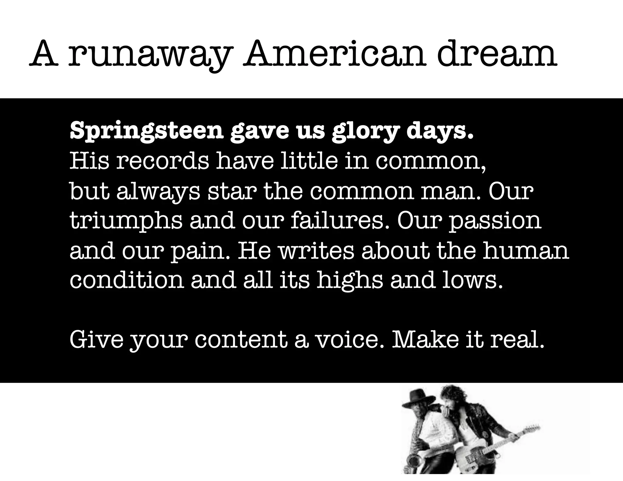 A runaway American dream
Springsteen gave us glory days.
His records have little in common,
but always star the common man. Our
triumphs and our failures. Our passion
and our pain. He writes about the human
condition and all its highs and lows.
Give your content a voice. Make it real.

 