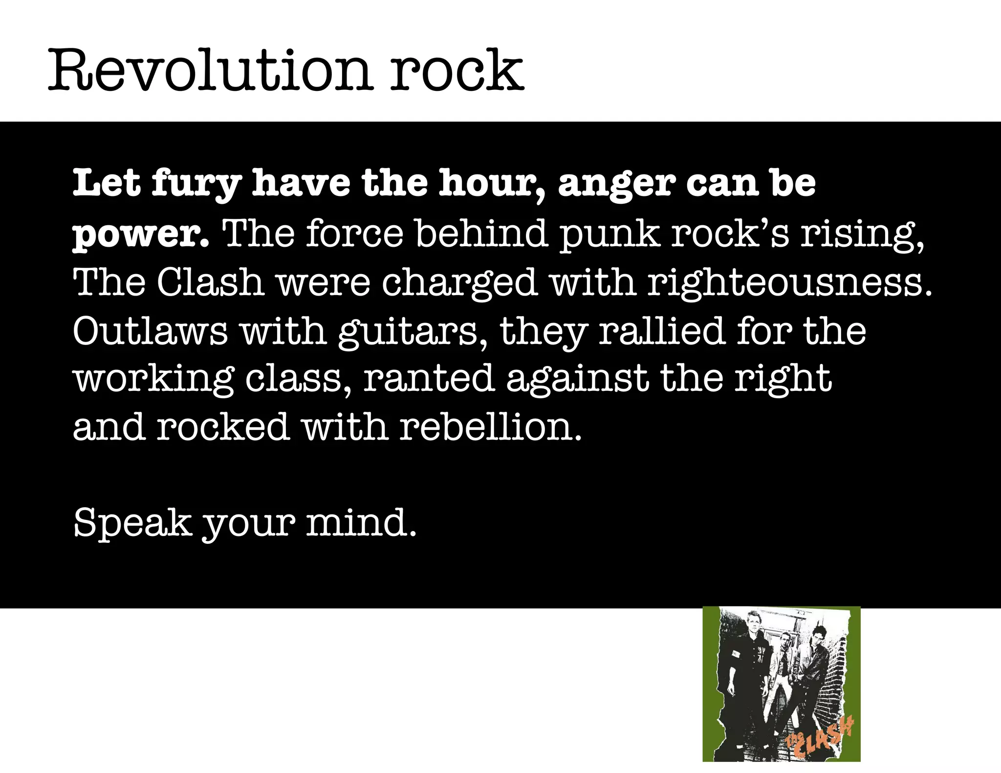 Revolution rock
Let fury have the hour, anger can be
power. The force behind punk rock’s rising,
The Clash were charged with righteousness.
Outlaws with guitars, they rallied for the
working class, ranted against the right
and rocked with rebellion.
Speak your mind.

 