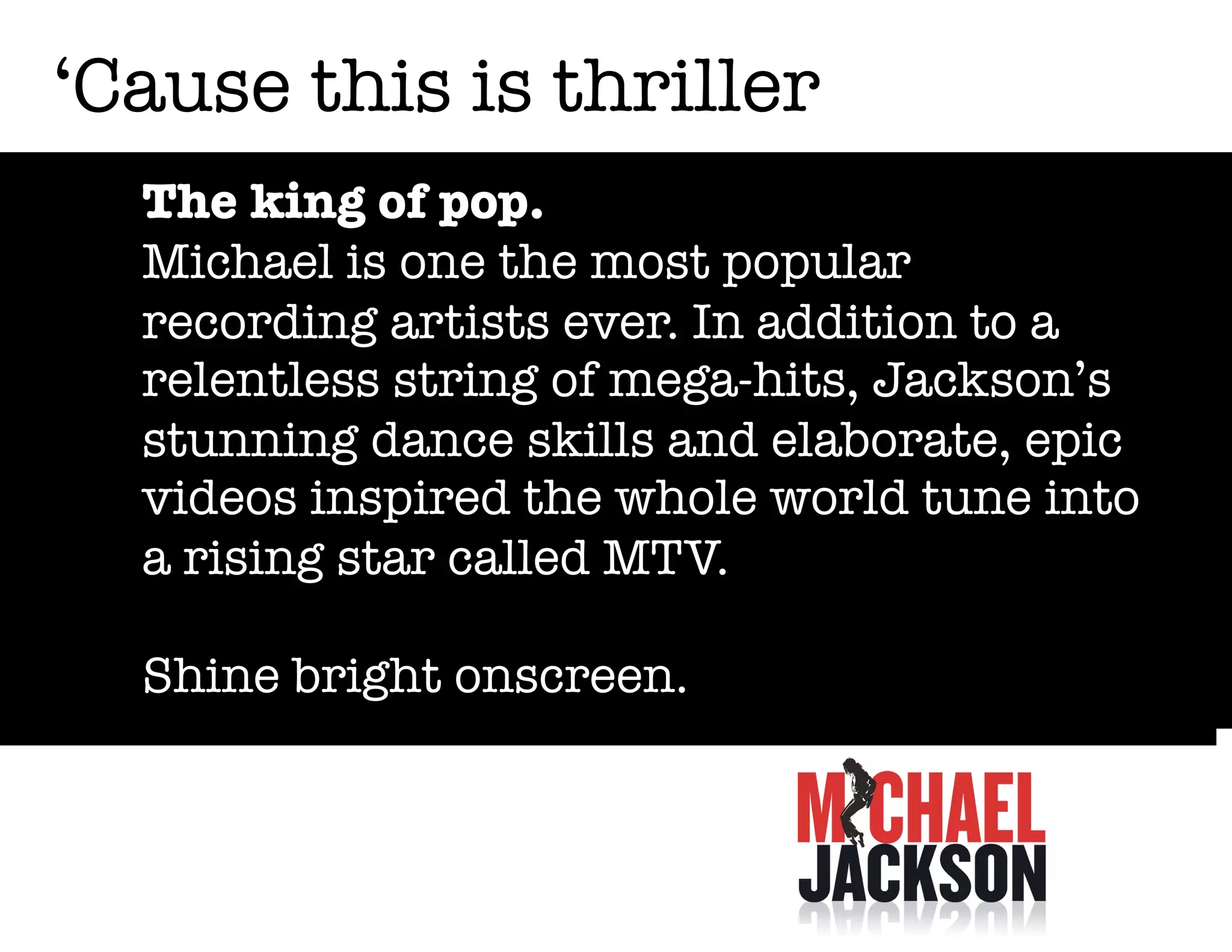 ‘Cause this is thriller
The king of pop.
Michael is one the most popular
recording artists ever. In addition to a
relentless string of mega-hits, Jackson’s
stunning dance skills and elaborate, epic
videos inspired the whole world tune into
a rising star called MTV.
Shine bright onscreen.

 