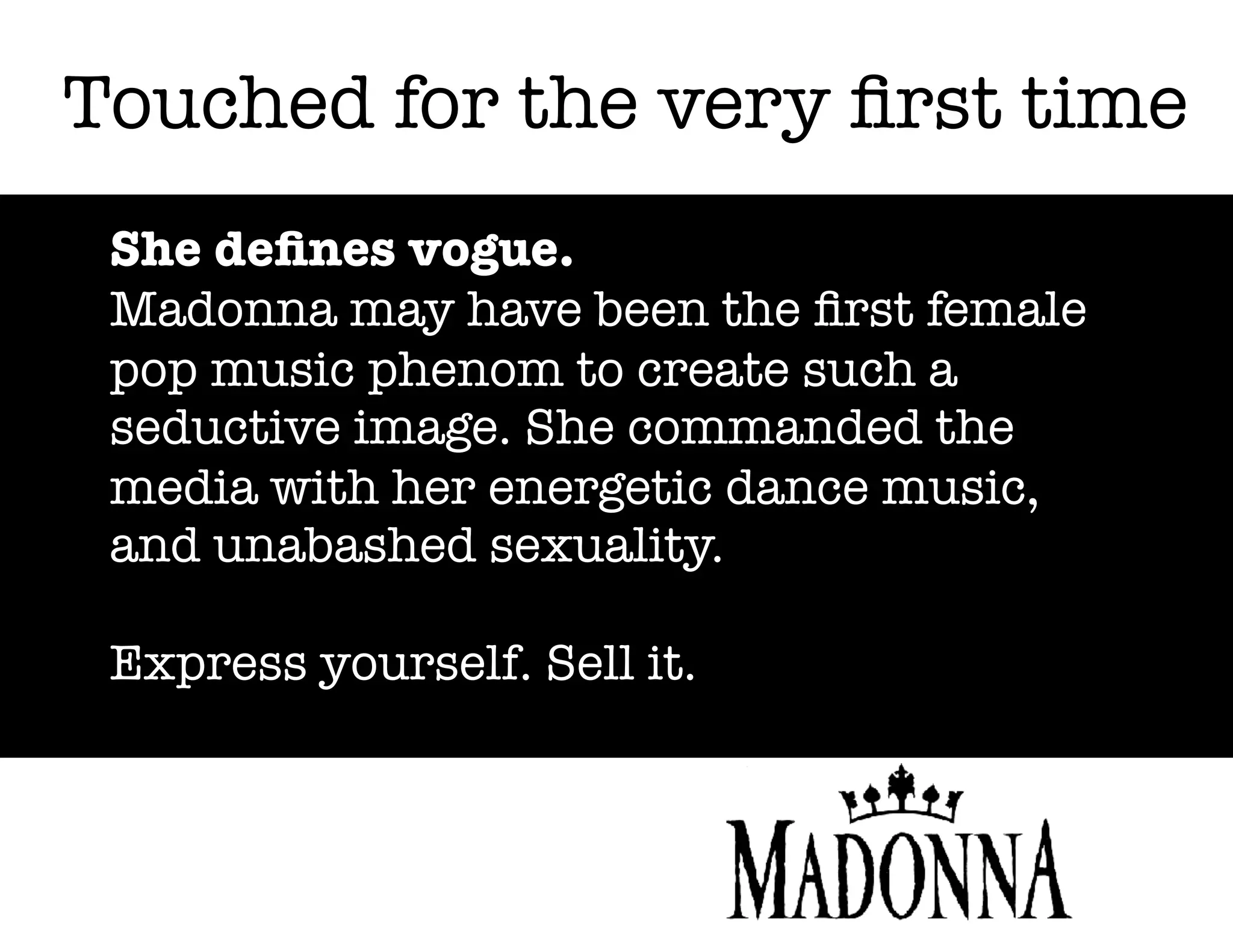 Touched for the very ﬁrst time
She deﬁnes vogue.
Madonna may have been the ﬁrst female
pop music phenom to create such a
seductive image. She commanded the
media with her energetic dance music,
and unabashed sexuality.
Express yourself. Sell it.

 