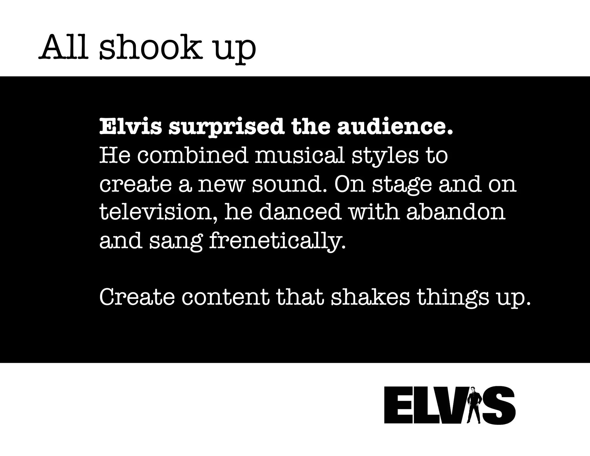 All shook up
Elvis surprised the audience.
He combined musical styles to
create a new sound. On stage and on
television, he danced with abandon
and sang frenetically.
Create content that shakes things up.

 