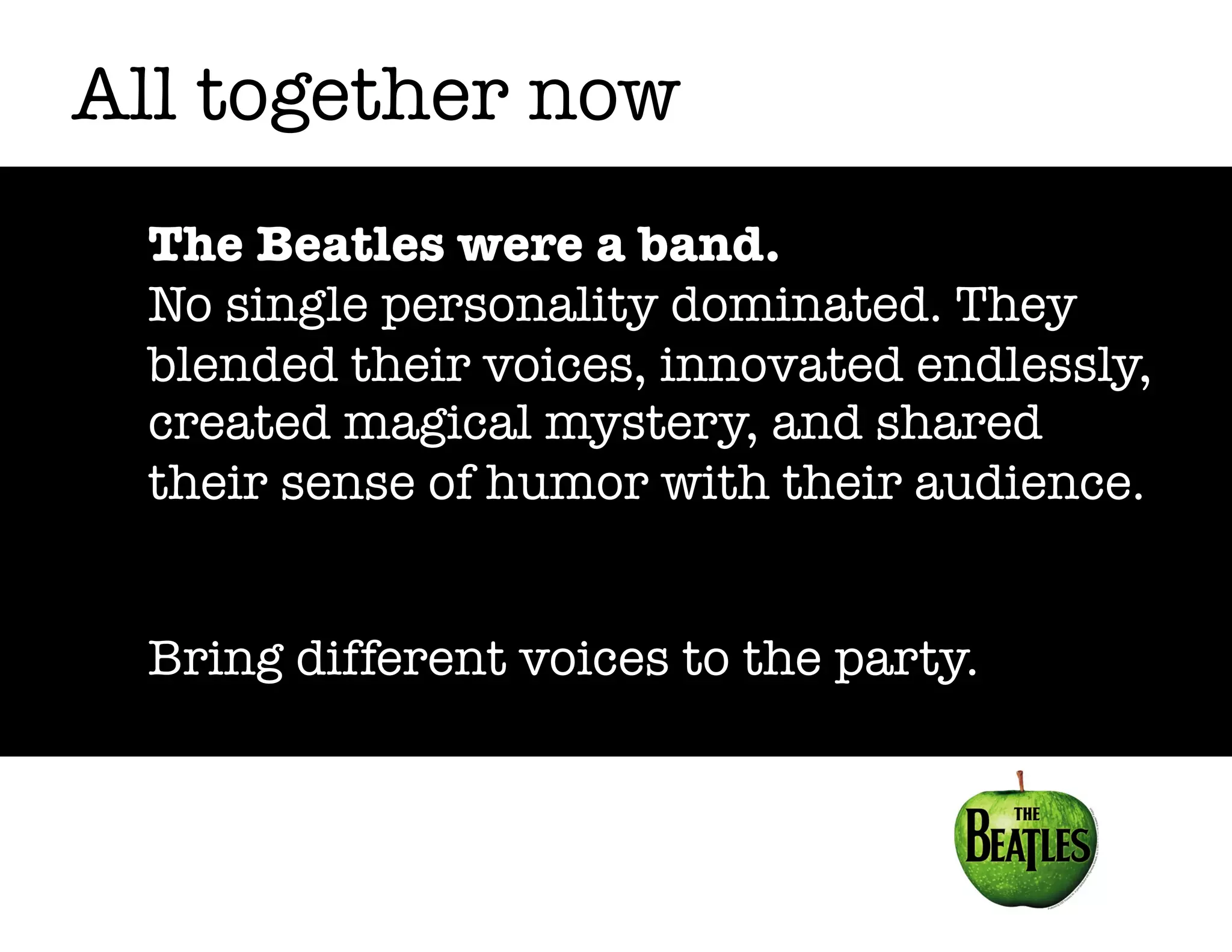 All together now
The Beatles were a band.
No single personality dominated. They
blended their voices, innovated endlessly,
created magical mystery, and shared
their sense of humor with their audience.
Bring different voices to the party.

 