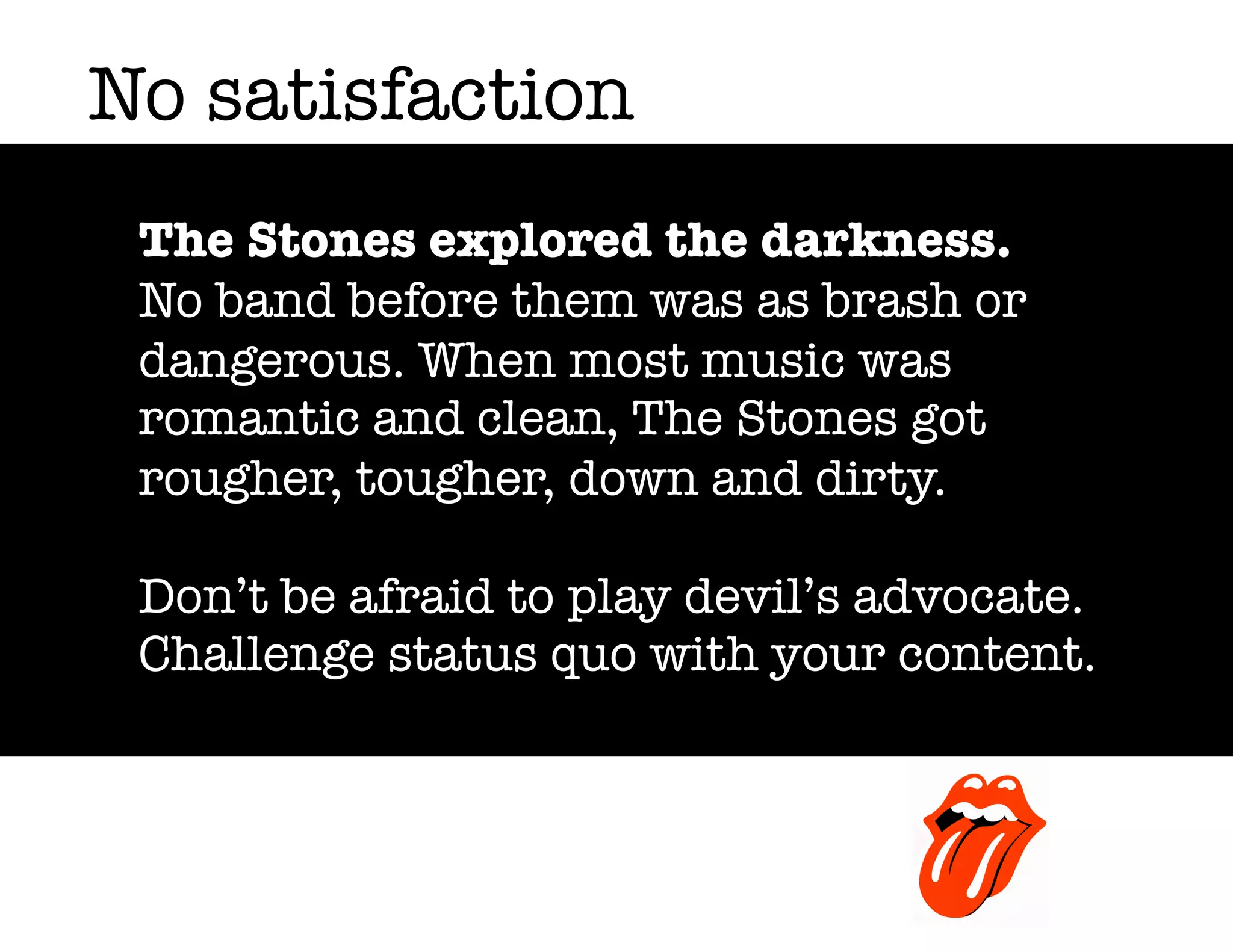 No satisfaction
The Stones explored the darkness.
No band before them was as brash or
dangerous. When most music was
romantic and clean, The Stones got
rougher, tougher, down and dirty.
Don’t be afraid to play devil’s advocate.
Challenge status quo with your content.

 