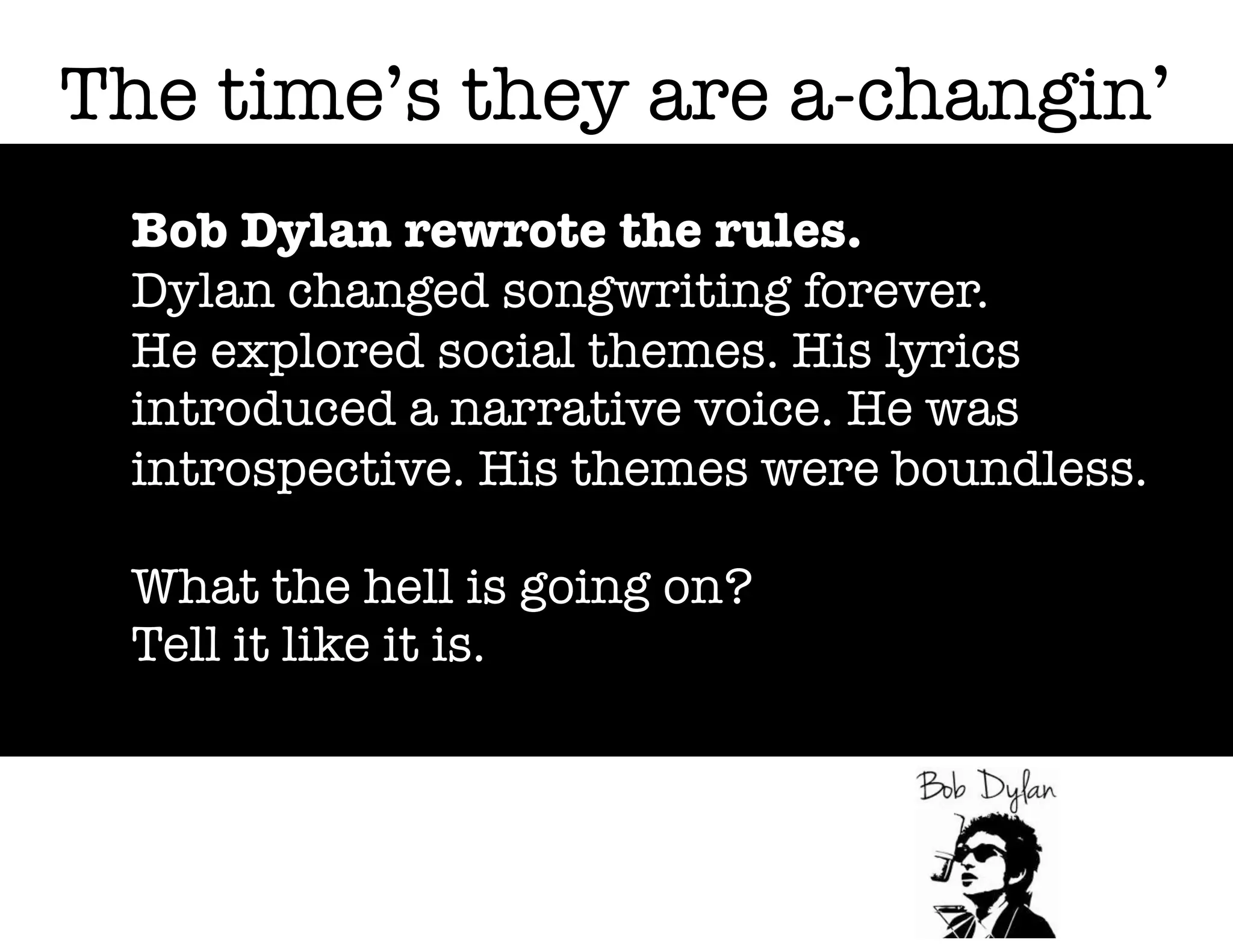 The time’s they are a-changin’
Bob Dylan rewrote the rules.
Dylan changed songwriting forever.
He explored social themes. His lyrics
introduced a narrative voice. He was
introspective. His themes were boundless.
What the hell is going on?
Tell it like it is.

 