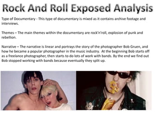 Type of Documentary - This type of documentary is mixed as it contains archive footage and
interviews.
Themes – The main themes within the documentary are rock’n’roll, explosion of punk and
rebellion.
Narrative – The narrative is linear and portrays the story of the photographer Bob Gruen, and
how he became a popular photographer in the music industry. At the beginning Bob starts off
as a freelance photographer, then starts to do lots of work with bands. By the end we find out
Bob stopped working with bands because eventually they split up.
 