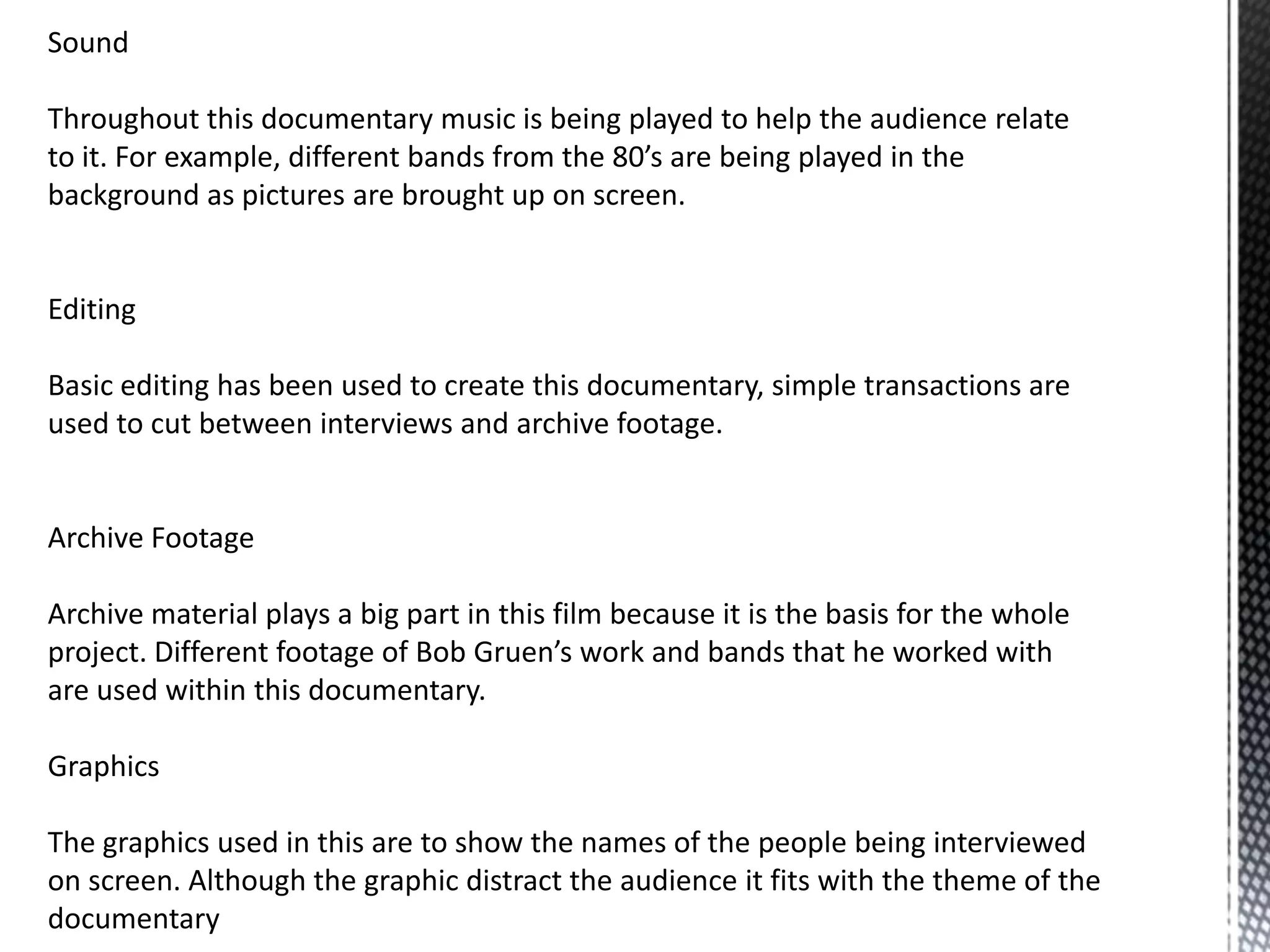 Sound
Throughout this documentary music is being played to help the audience relate
to it. For example, different bands from the 80’s are being played in the
background as pictures are brought up on screen.
Editing
Basic editing has been used to create this documentary, simple transactions are
used to cut between interviews and archive footage.
Archive Footage
Archive material plays a big part in this film because it is the basis for the whole
project. Different footage of Bob Gruen’s work and bands that he worked with
are used within this documentary.
Graphics
The graphics used in this are to show the names of the people being interviewed
on screen. Although the graphic distract the audience it fits with the theme of the
documentary
 