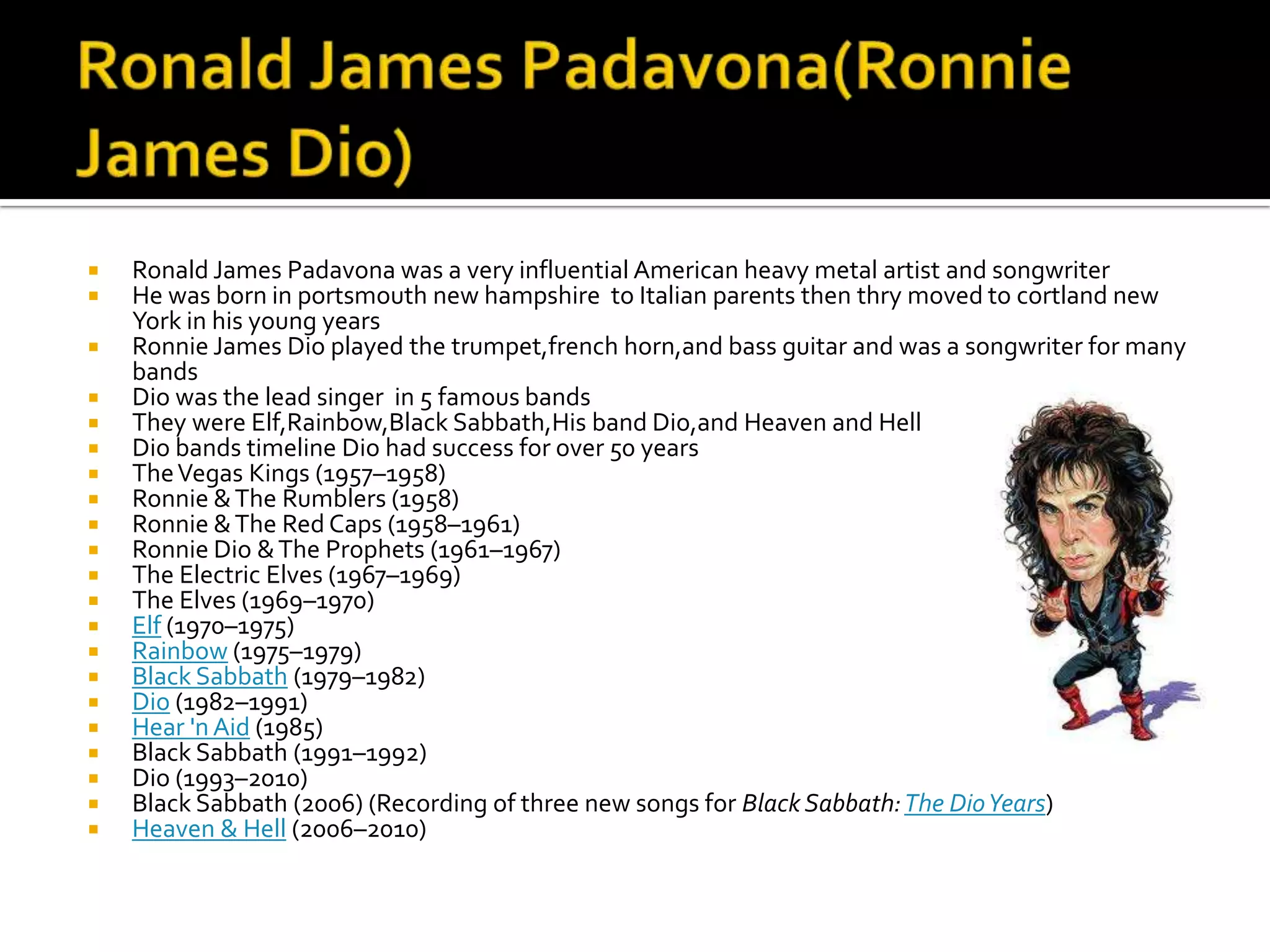    Ronald James Padavona was a very influential American heavy metal artist and songwriter
   He was born in portsmouth new hampshire to Italian parents then thry moved to cortland new
    York in his young years
   Ronnie James Dio played the trumpet,french horn,and bass guitar and was a songwriter for many
    bands
   Dio was the lead singer in 5 famous bands
   They were Elf,Rainbow,Black Sabbath,His band Dio,and Heaven and Hell
   Dio bands timeline Dio had success for over 50 years
   The Vegas Kings (1957–1958)
   Ronnie & The Rumblers (1958)
   Ronnie & The Red Caps (1958–1961)
   Ronnie Dio & The Prophets (1961–1967)
   The Electric Elves (1967–1969)
   The Elves (1969–1970)
   Elf (1970–1975)
   Rainbow (1975–1979)
   Black Sabbath (1979–1982)
   Dio (1982–1991)
   Hear 'n Aid (1985)
   Black Sabbath (1991–1992)
   Dio (1993–2010)
   Black Sabbath (2006) (Recording of three new songs for Black Sabbath: The Dio Years)
   Heaven & Hell (2006–2010)
 