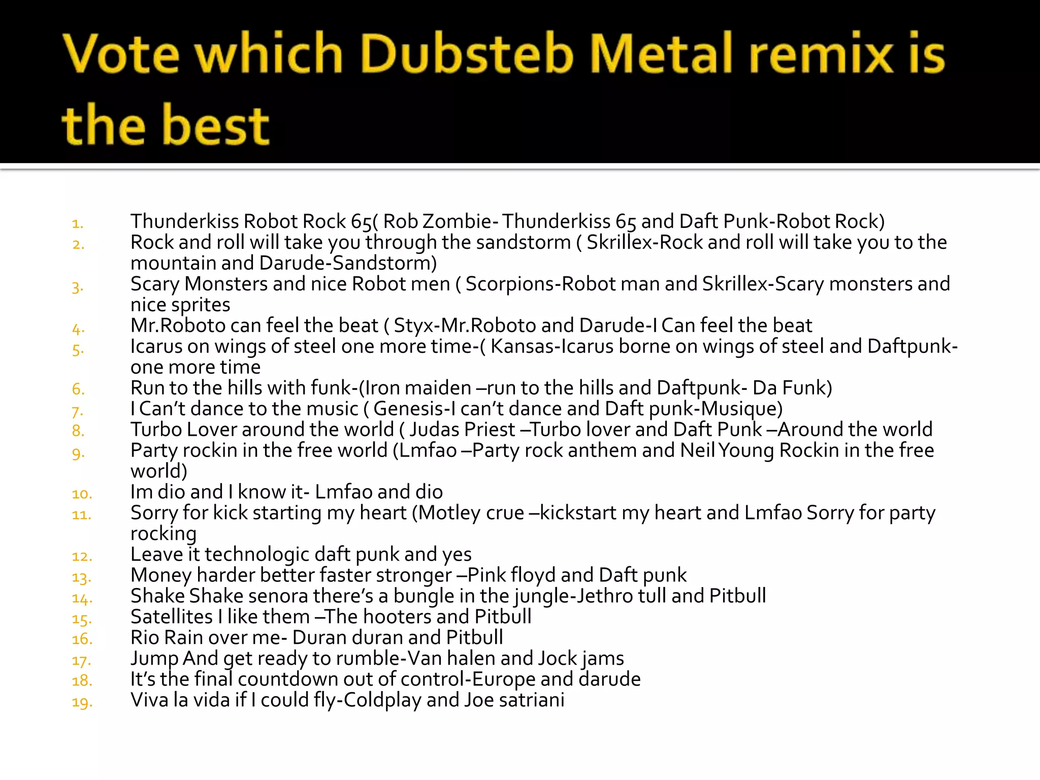 1.    Thunderkiss Robot Rock 65( Rob Zombie- Thunderkiss 65 and Daft Punk-Robot Rock)
2.    Rock and roll will take you through the sandstorm ( Skrillex-Rock and roll will take you to the
      mountain and Darude-Sandstorm)
3.    Scary Monsters and nice Robot men ( Scorpions-Robot man and Skrillex-Scary monsters and
      nice sprites
4.    Mr.Roboto can feel the beat ( Styx-Mr.Roboto and Darude-I Can feel the beat
5.    Icarus on wings of steel one more time-( Kansas-Icarus borne on wings of steel and Daftpunk-
      one more time
6.    Run to the hills with funk-(Iron maiden –run to the hills and Daftpunk- Da Funk)
7.    I Can’t dance to the music ( Genesis-I can’t dance and Daft punk-Musique)
8.    Turbo Lover around the world ( Judas Priest –Turbo lover and Daft Punk –Around the world
9.    Party rockin in the free world (Lmfao –Party rock anthem and Neil Young Rockin in the free
      world)
10.   Im dio and I know it- Lmfao and dio
11.   Sorry for kick starting my heart (Motley crue –kickstart my heart and Lmfao Sorry for party
      rocking
12.   Leave it technologic daft punk and yes
13.   Money harder better faster stronger –Pink floyd and Daft punk
14.   Shake Shake senora there’s a bungle in the jungle-Jethro tull and Pitbull
15.   Satellites I like them –The hooters and Pitbull
16.   Rio Rain over me- Duran duran and Pitbull
17.   Jump And get ready to rumble-Van halen and Jock jams
18.   It’s the final countdown out of control-Europe and darude
19.   Viva la vida if I could fly-Coldplay and Joe satriani
 