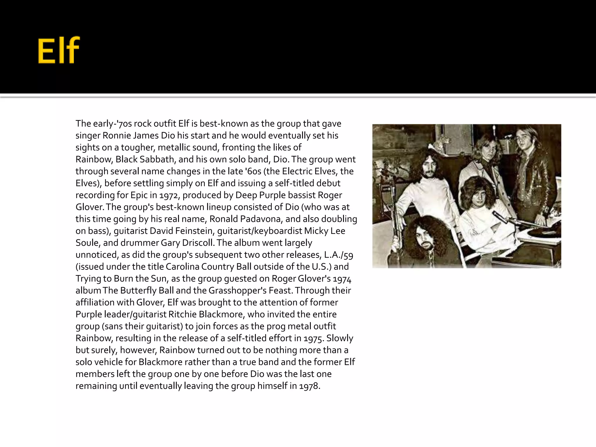 The early-'70s rock outfit Elf is best-known as the group that gave
singer Ronnie James Dio his start and he would eventually set his
sights on a tougher, metallic sound, fronting the likes of
Rainbow, Black Sabbath, and his own solo band, Dio. The group went
through several name changes in the late '60s (the Electric Elves, the
Elves), before settling simply on Elf and issuing a self-titled debut
recording for Epic in 1972, produced by Deep Purple bassist Roger
Glover. The group's best-known lineup consisted of Dio (who was at
this time going by his real name, Ronald Padavona, and also doubling
on bass), guitarist David Feinstein, guitarist/keyboardist Micky Lee
Soule, and drummer Gary Driscoll. The album went largely
unnoticed, as did the group's subsequent two other releases, L.A./59
(issued under the title Carolina Country Ball outside of the U.S.) and
Trying to Burn the Sun, as the group guested on Roger Glover's 1974
album The Butterfly Ball and the Grasshopper's Feast. Through their
affiliation with Glover, Elf was brought to the attention of former
Purple leader/guitarist Ritchie Blackmore, who invited the entire
group (sans their guitarist) to join forces as the prog metal outfit
Rainbow, resulting in the release of a self-titled effort in 1975. Slowly
but surely, however, Rainbow turned out to be nothing more than a
solo vehicle for Blackmore rather than a true band and the former Elf
members left the group one by one before Dio was the last one
remaining until eventually leaving the group himself in 1978.
 
