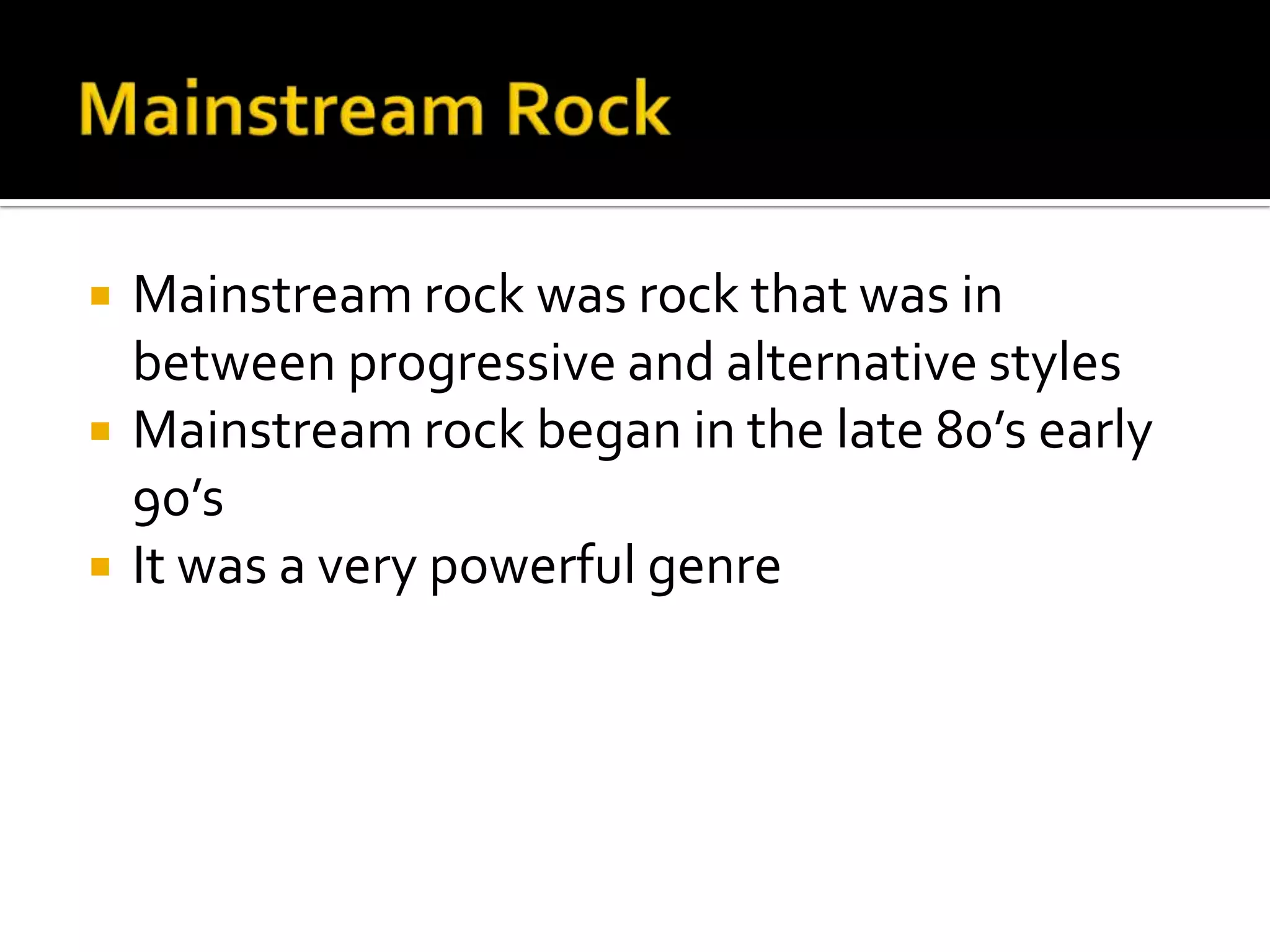    Mainstream rock was rock that was in
    between progressive and alternative styles
   Mainstream rock began in the late 80’s early
    90’s
   It was a very powerful genre
 