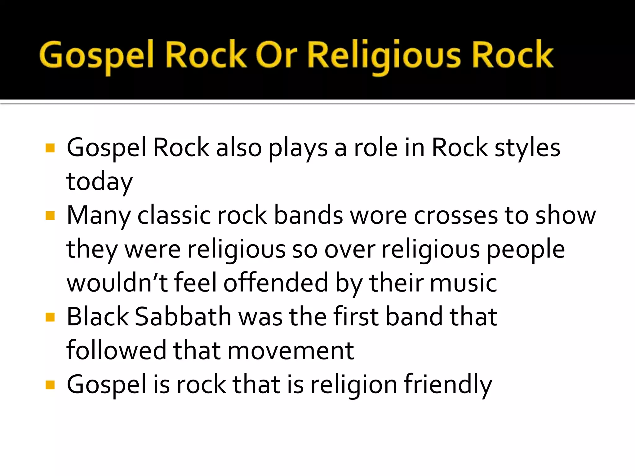    Gospel Rock also plays a role in Rock styles
    today
   Many classic rock bands wore crosses to show
    they were religious so over religious people
    wouldn’t feel offended by their music
   Black Sabbath was the first band that
    followed that movement
   Gospel is rock that is religion friendly
 