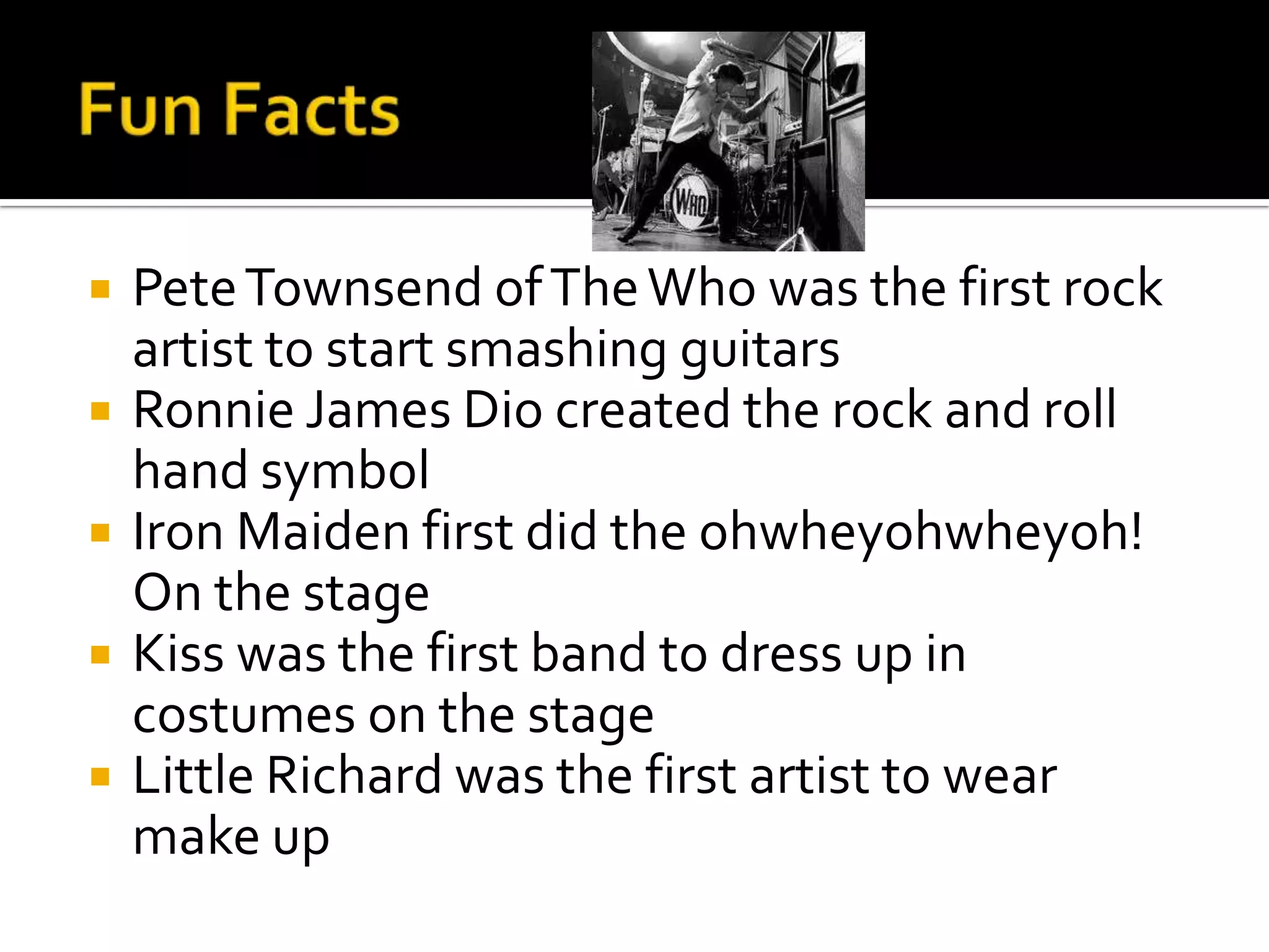    Pete Townsend of The Who was the first rock
    artist to start smashing guitars
   Ronnie James Dio created the rock and roll
    hand symbol
   Iron Maiden first did the ohwheyohwheyoh!
    On the stage
   Kiss was the first band to dress up in
    costumes on the stage
   Little Richard was the first artist to wear
    make up
 