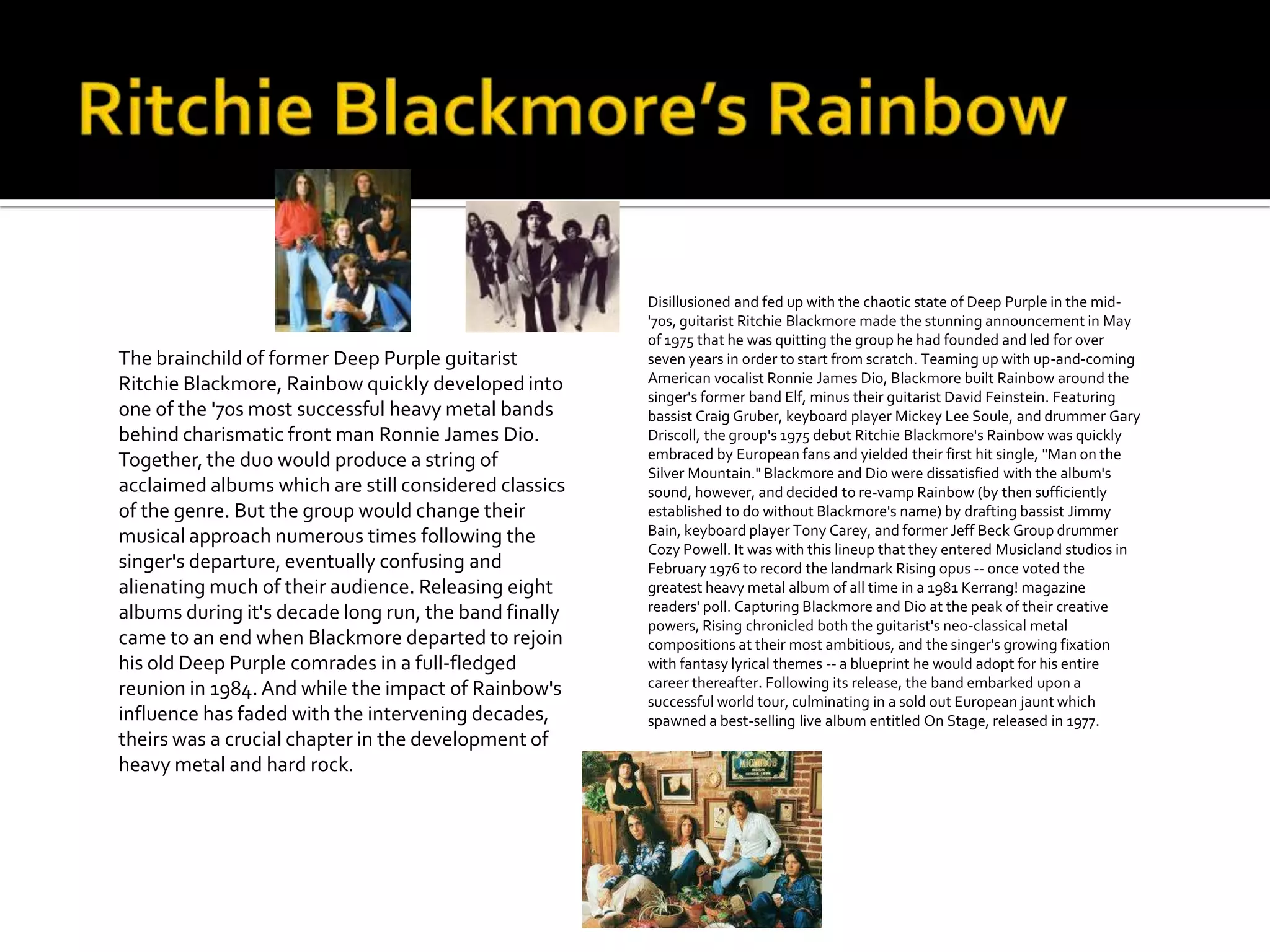 Disillusioned and fed up with the chaotic state of Deep Purple in the mid-
                                                       '70s, guitarist Ritchie Blackmore made the stunning announcement in May
                                                       of 1975 that he was quitting the group he had founded and led for over
The brainchild of former Deep Purple guitarist         seven years in order to start from scratch. Teaming up with up-and-coming
Ritchie Blackmore, Rainbow quickly developed into      American vocalist Ronnie James Dio, Blackmore built Rainbow around the
                                                       singer's former band Elf, minus their guitarist David Feinstein. Featuring
one of the '70s most successful heavy metal bands      bassist Craig Gruber, keyboard player Mickey Lee Soule, and drummer Gary
behind charismatic front man Ronnie James Dio.         Driscoll, the group's 1975 debut Ritchie Blackmore's Rainbow was quickly
Together, the duo would produce a string of            embraced by European fans and yielded their first hit single, "Man on the
                                                       Silver Mountain." Blackmore and Dio were dissatisfied with the album's
acclaimed albums which are still considered classics   sound, however, and decided to re-vamp Rainbow (by then sufficiently
of the genre. But the group would change their         established to do without Blackmore's name) by drafting bassist Jimmy
musical approach numerous times following the          Bain, keyboard player Tony Carey, and former Jeff Beck Group drummer
                                                       Cozy Powell. It was with this lineup that they entered Musicland studios in
singer's departure, eventually confusing and           February 1976 to record the landmark Rising opus -- once voted the
alienating much of their audience. Releasing eight     greatest heavy metal album of all time in a 1981 Kerrang! magazine
albums during it's decade long run, the band finally   readers' poll. Capturing Blackmore and Dio at the peak of their creative
                                                       powers, Rising chronicled both the guitarist's neo-classical metal
came to an end when Blackmore departed to rejoin       compositions at their most ambitious, and the singer's growing fixation
his old Deep Purple comrades in a full-fledged         with fantasy lyrical themes -- a blueprint he would adopt for his entire
reunion in 1984. And while the impact of Rainbow's     career thereafter. Following its release, the band embarked upon a
                                                       successful world tour, culminating in a sold out European jaunt which
influence has faded with the intervening decades,      spawned a best-selling live album entitled On Stage, released in 1977.
theirs was a crucial chapter in the development of
heavy metal and hard rock.
 