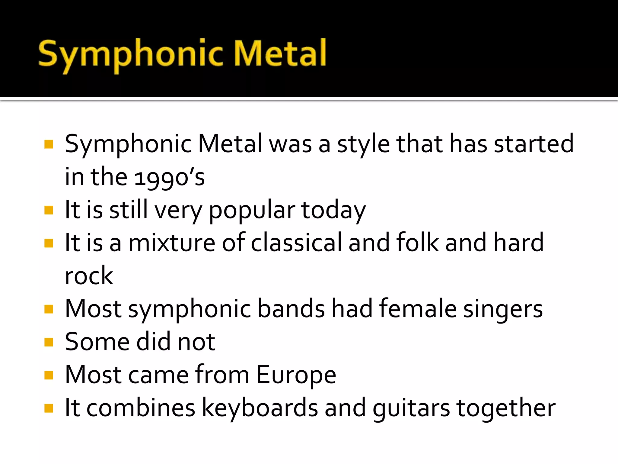    Symphonic Metal was a style that has started
    in the 1990’s
   It is still very popular today
   It is a mixture of classical and folk and hard
    rock
   Most symphonic bands had female singers
   Some did not
   Most came from Europe
   It combines keyboards and guitars together
 
