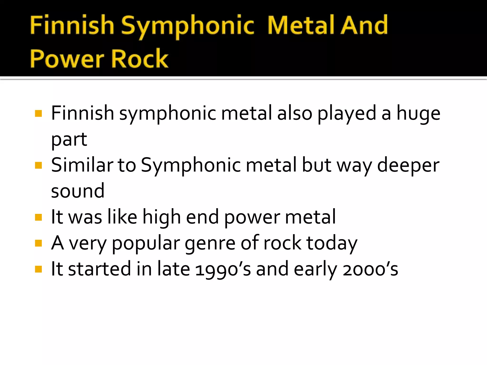    Finnish symphonic metal also played a huge
    part
   Similar to Symphonic metal but way deeper
    sound
   It was like high end power metal
   A very popular genre of rock today
   It started in late 1990’s and early 2000’s
 
