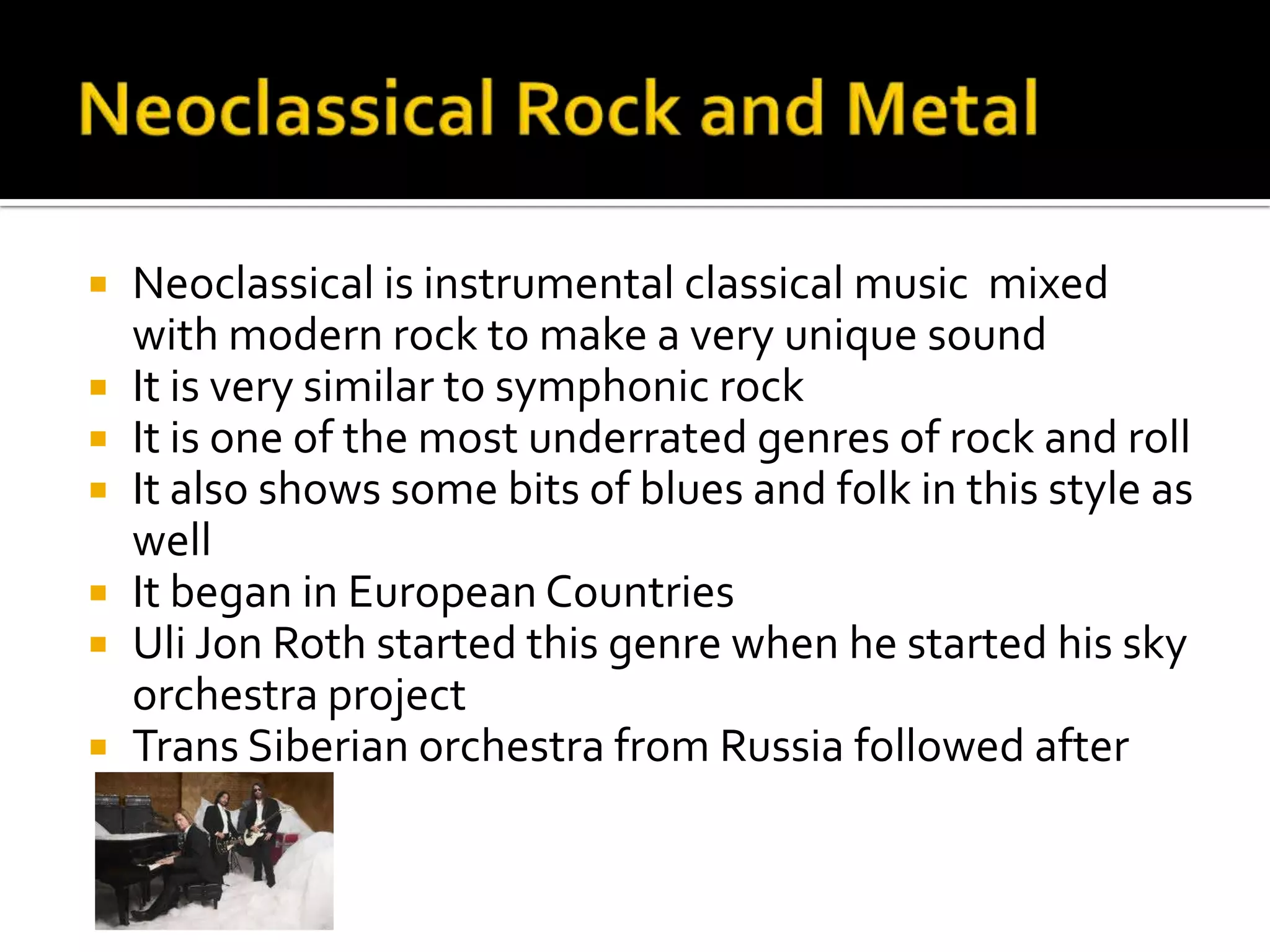  Neoclassical is instrumental classical music mixed
  with modern rock to make a very unique sound
 It is very similar to symphonic rock
 It is one of the most underrated genres of rock and roll
 It also shows some bits of blues and folk in this style as
  well
 It began in European Countries
 Uli Jon Roth started this genre when he started his sky
  orchestra project
 Trans Siberian orchestra from Russia followed after
 