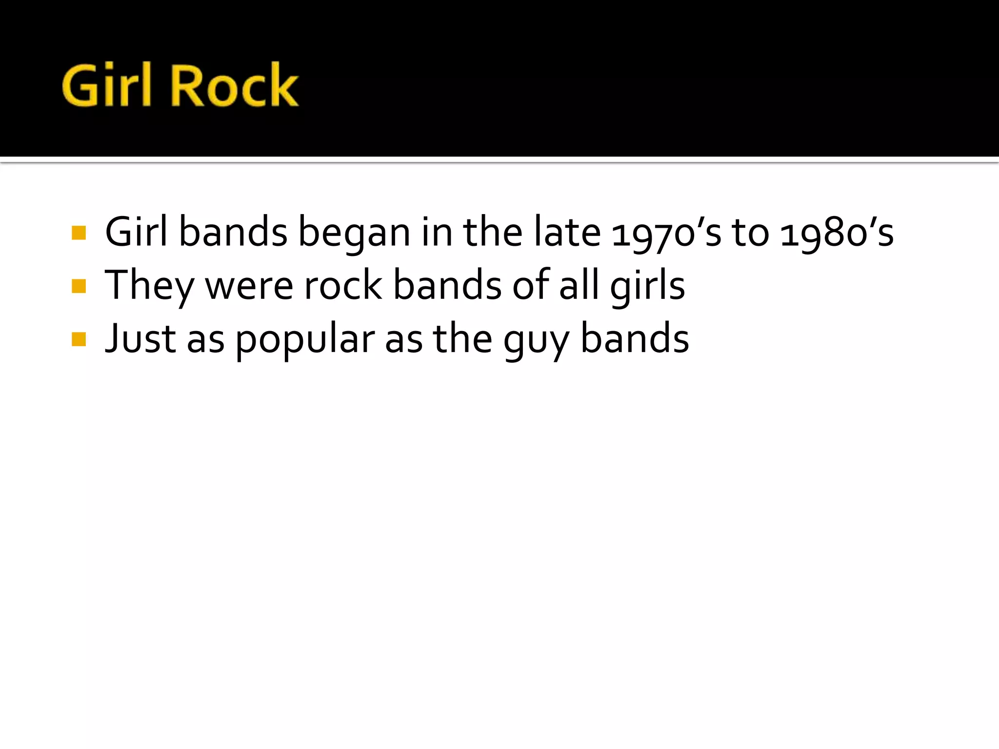    Girl bands began in the late 1970’s to 1980’s
   They were rock bands of all girls
   Just as popular as the guy bands
 
