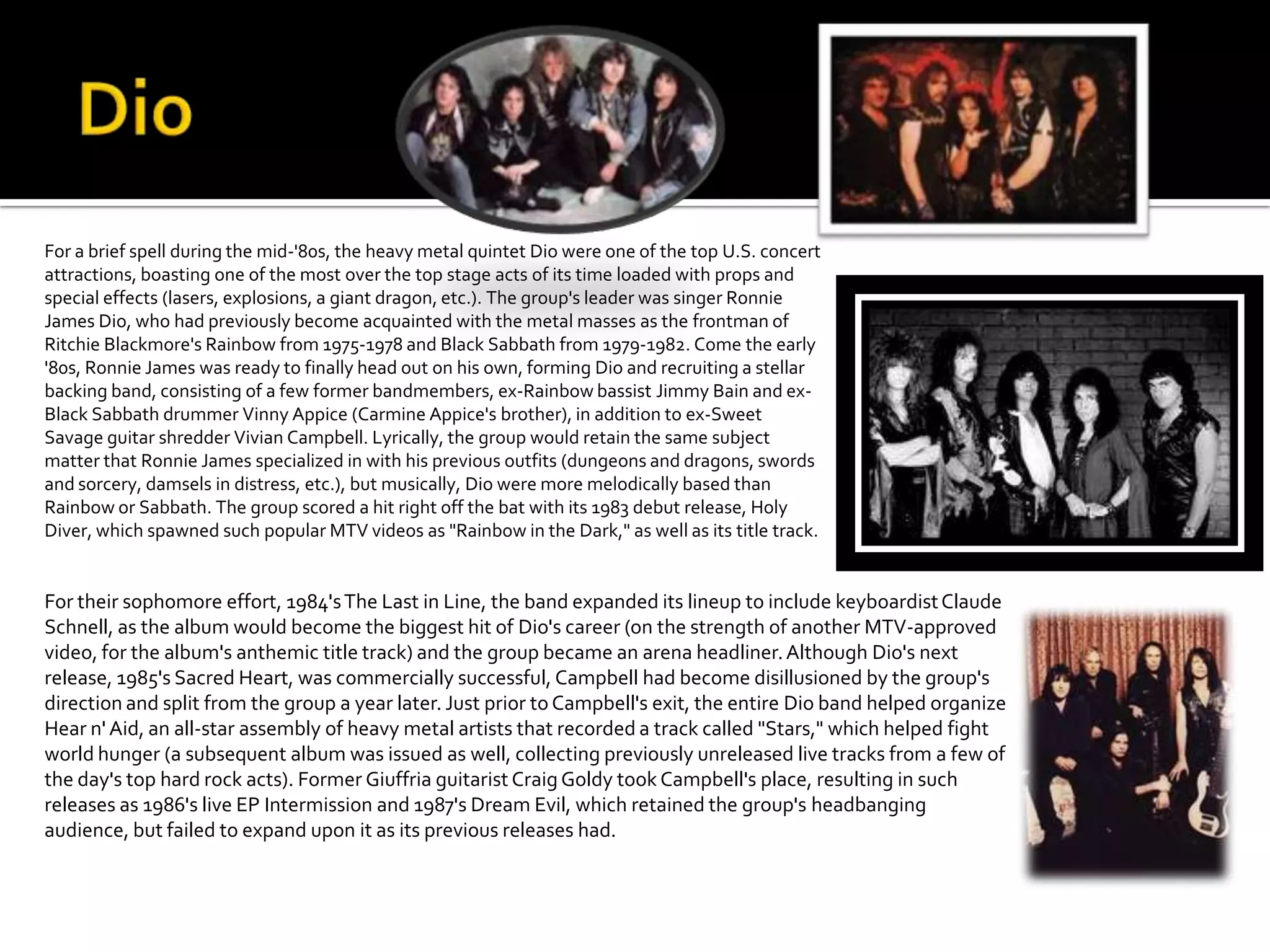 For a brief spell during the mid-'80s, the heavy metal quintet Dio were one of the top U.S. concert
attractions, boasting one of the most over the top stage acts of its time loaded with props and
special effects (lasers, explosions, a giant dragon, etc.). The group's leader was singer Ronnie
James Dio, who had previously become acquainted with the metal masses as the frontman of
Ritchie Blackmore's Rainbow from 1975-1978 and Black Sabbath from 1979-1982. Come the early
'80s, Ronnie James was ready to finally head out on his own, forming Dio and recruiting a stellar
backing band, consisting of a few former bandmembers, ex-Rainbow bassist Jimmy Bain and ex-
Black Sabbath drummer Vinny Appice (Carmine Appice's brother), in addition to ex-Sweet
Savage guitar shredder Vivian Campbell. Lyrically, the group would retain the same subject
matter that Ronnie James specialized in with his previous outfits (dungeons and dragons, swords
and sorcery, damsels in distress, etc.), but musically, Dio were more melodically based than
Rainbow or Sabbath. The group scored a hit right off the bat with its 1983 debut release, Holy
Diver, which spawned such popular MTV videos as "Rainbow in the Dark," as well as its title track.


For their sophomore effort, 1984's The Last in Line, the band expanded its lineup to include keyboardist Claude
Schnell, as the album would become the biggest hit of Dio's career (on the strength of another MTV-approved
video, for the album's anthemic title track) and the group became an arena headliner. Although Dio's next
release, 1985's Sacred Heart, was commercially successful, Campbell had become disillusioned by the group's
direction and split from the group a year later. Just prior to Campbell's exit, the entire Dio band helped organize
Hear n' Aid, an all-star assembly of heavy metal artists that recorded a track called "Stars," which helped fight
world hunger (a subsequent album was issued as well, collecting previously unreleased live tracks from a few of
the day's top hard rock acts). Former Giuffria guitarist Craig Goldy took Campbell's place, resulting in such
releases as 1986's live EP Intermission and 1987's Dream Evil, which retained the group's headbanging
audience, but failed to expand upon it as its previous releases had.
 