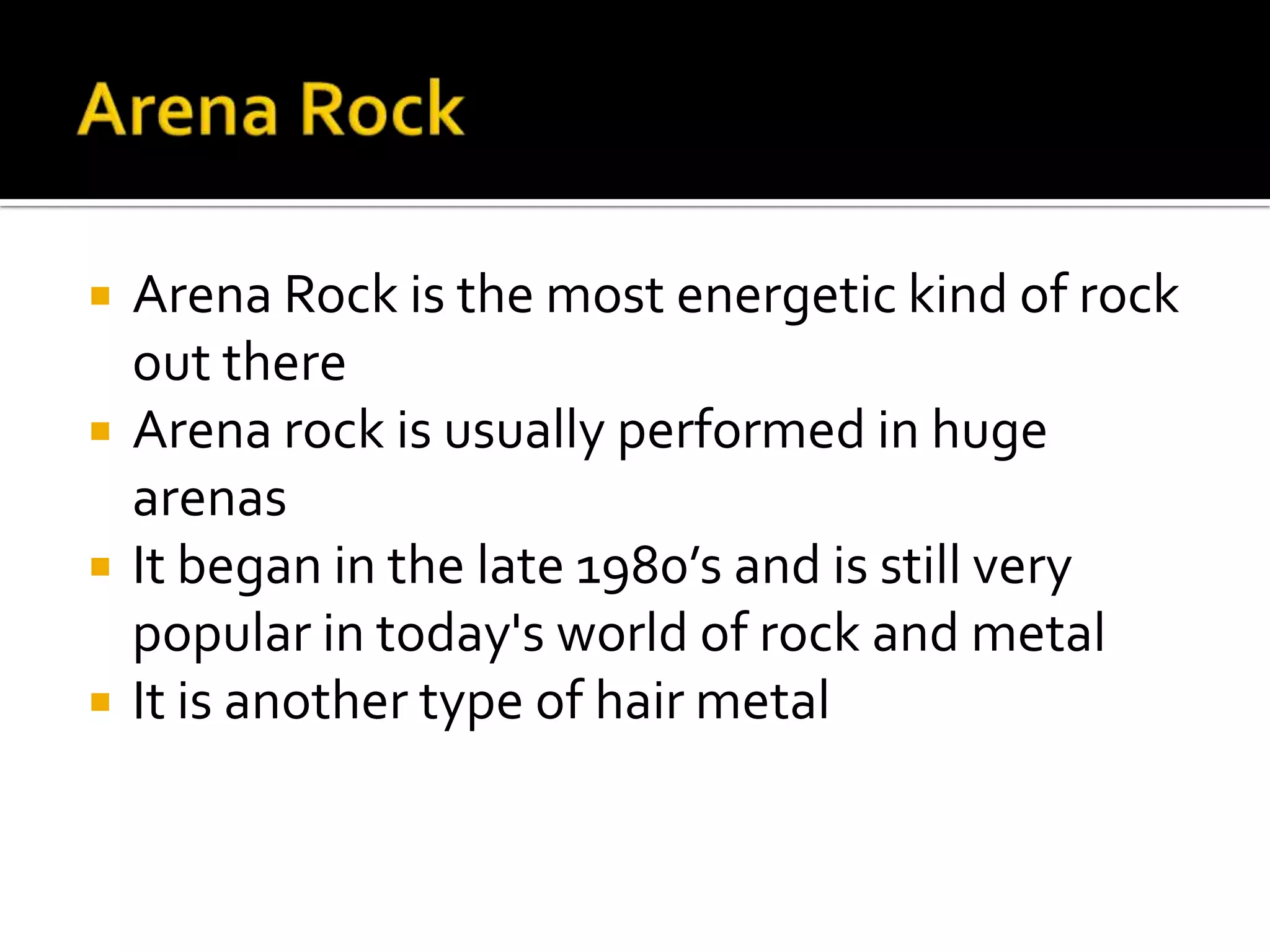    Arena Rock is the most energetic kind of rock
    out there
   Arena rock is usually performed in huge
    arenas
   It began in the late 1980’s and is still very
    popular in today's world of rock and metal
   It is another type of hair metal
 