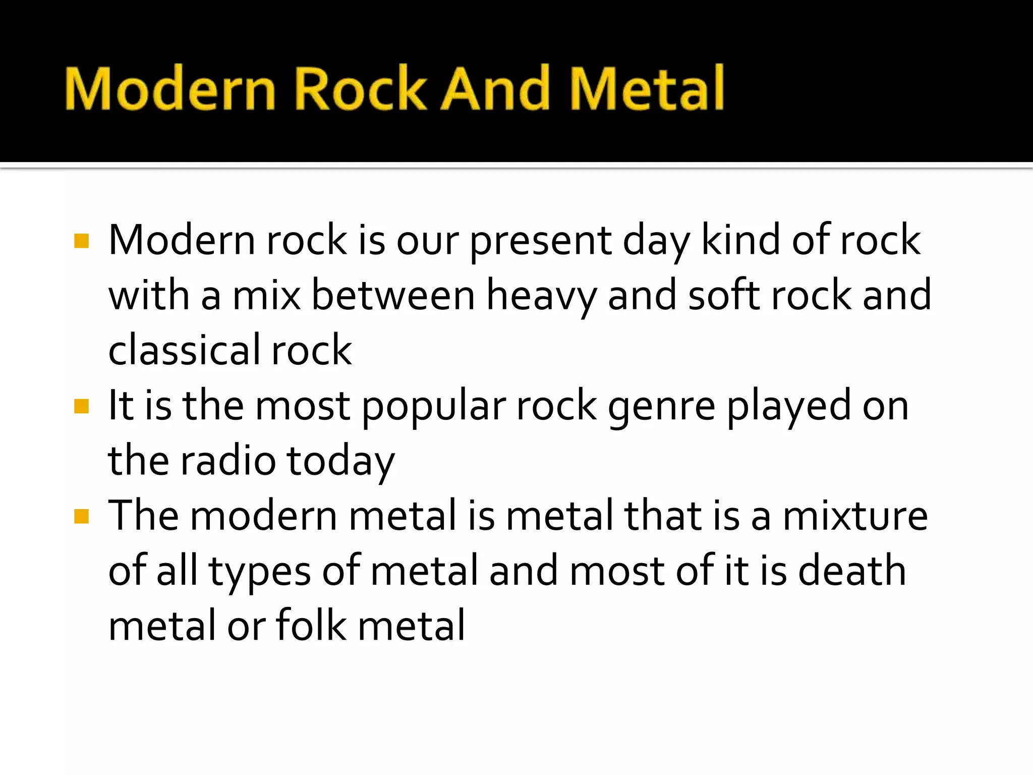    Modern rock is our present day kind of rock
    with a mix between heavy and soft rock and
    classical rock
   It is the most popular rock genre played on
    the radio today
   The modern metal is metal that is a mixture
    of all types of metal and most of it is death
    metal or folk metal
 