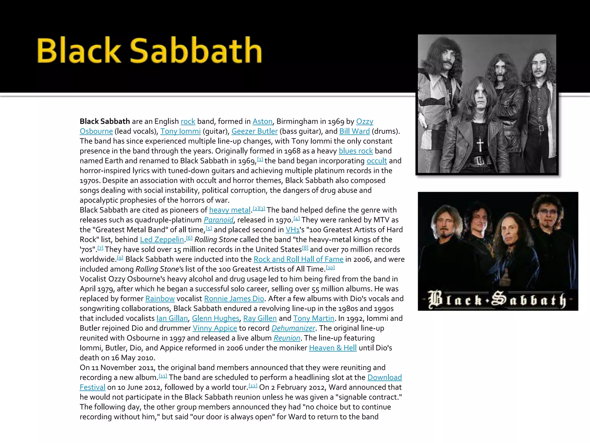 Black Sabbath are an English rock band, formed in Aston, Birmingham in 1969 by Ozzy
Osbourne (lead vocals), Tony Iommi (guitar), Geezer Butler (bass guitar), and Bill Ward (drums).
The band has since experienced multiple line-up changes, with Tony Iommi the only constant
presence in the band through the years. Originally formed in 1968 as a heavy blues rock band
named Earth and renamed to Black Sabbath in 1969,[1] the band began incorporating occult and
horror-inspired lyrics with tuned-down guitars and achieving multiple platinum records in the
1970s. Despite an association with occult and horror themes, Black Sabbath also composed
songs dealing with social instability, political corruption, the dangers of drug abuse and
apocalyptic prophesies of the horrors of war.
Black Sabbath are cited as pioneers of heavy metal.[2][3] The band helped define the genre with
releases such as quadruple-platinum Paranoid, released in 1970.[4] They were ranked by MTV as
the "Greatest Metal Band" of all time,[5] and placed second in VH1's "100 Greatest Artists of Hard
Rock" list, behind Led Zeppelin.[6] Rolling Stone called the band "the heavy-metal kings of the
'70s".[7] They have sold over 15 million records in the United States[8] and over 70 million records
worldwide.[9] Black Sabbath were inducted into the Rock and Roll Hall of Fame in 2006, and were
included among Rolling Stone's list of the 100 Greatest Artists of All Time.[10]
Vocalist Ozzy Osbourne's heavy alcohol and drug usage led to him being fired from the band in
April 1979, after which he began a successful solo career, selling over 55 million albums. He was
replaced by former Rainbow vocalist Ronnie James Dio. After a few albums with Dio's vocals and
songwriting collaborations, Black Sabbath endured a revolving line-up in the 1980s and 1990s
that included vocalists Ian Gillan, Glenn Hughes, Ray Gillen and Tony Martin. In 1992, Iommi and
Butler rejoined Dio and drummer Vinny Appice to record Dehumanizer. The original line-up
reunited with Osbourne in 1997 and released a live album Reunion. The line-up featuring
Iommi, Butler, Dio, and Appice reformed in 2006 under the moniker Heaven & Hell until Dio's
death on 16 May 2010.
On 11 November 2011, the original band members announced that they were reuniting and
recording a new album.[11] The band are scheduled to perform a headlining slot at the Download
Festival on 10 June 2012, followed by a world tour.[12] On 2 February 2012, Ward announced that
he would not participate in the Black Sabbath reunion unless he was given a "signable contract."
The following day, the other group members announced they had "no choice but to continue
recording without him," but said "our door is always open" for Ward to return to the band
 
