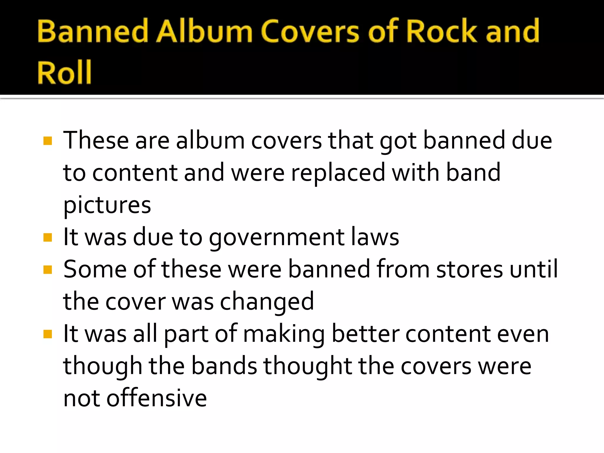    These are album covers that got banned due
    to content and were replaced with band
    pictures
   It was due to government laws
   Some of these were banned from stores until
    the cover was changed
   It was all part of making better content even
    though the bands thought the covers were
    not offensive
 