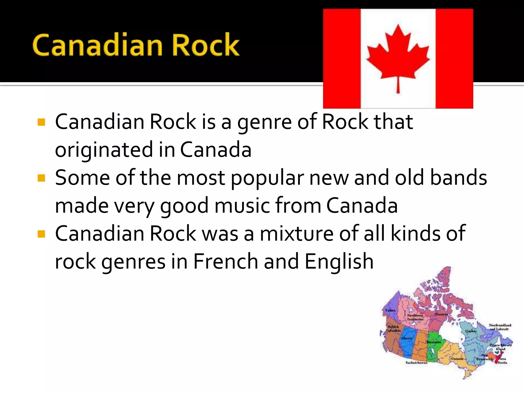    Canadian Rock is a genre of Rock that
    originated in Canada
   Some of the most popular new and old bands
    made very good music from Canada
   Canadian Rock was a mixture of all kinds of
    rock genres in French and English
 