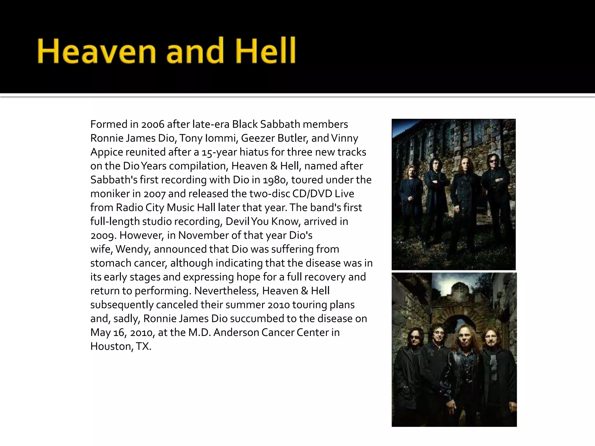 Formed in 2006 after late-era Black Sabbath members
Ronnie James Dio, Tony Iommi, Geezer Butler, and Vinny
Appice reunited after a 15-year hiatus for three new tracks
on the DioYears compilation, Heaven & Hell, named after
Sabbath's first recording with Dio in 1980, toured under the
moniker in 2007 and released the two-disc CD/DVD Live
from Radio City Music Hall later that year. The band's first
full-length studio recording, Devil You Know, arrived in
2009. However, in November of that year Dio's
wife, Wendy, announced that Dio was suffering from
stomach cancer, although indicating that the disease was in
its early stages and expressing hope for a full recovery and
return to performing. Nevertheless, Heaven & Hell
subsequently canceled their summer 2010 touring plans
and, sadly, Ronnie James Dio succumbed to the disease on
May 16, 2010, at the M.D. Anderson Cancer Center in
Houston, TX.
 
