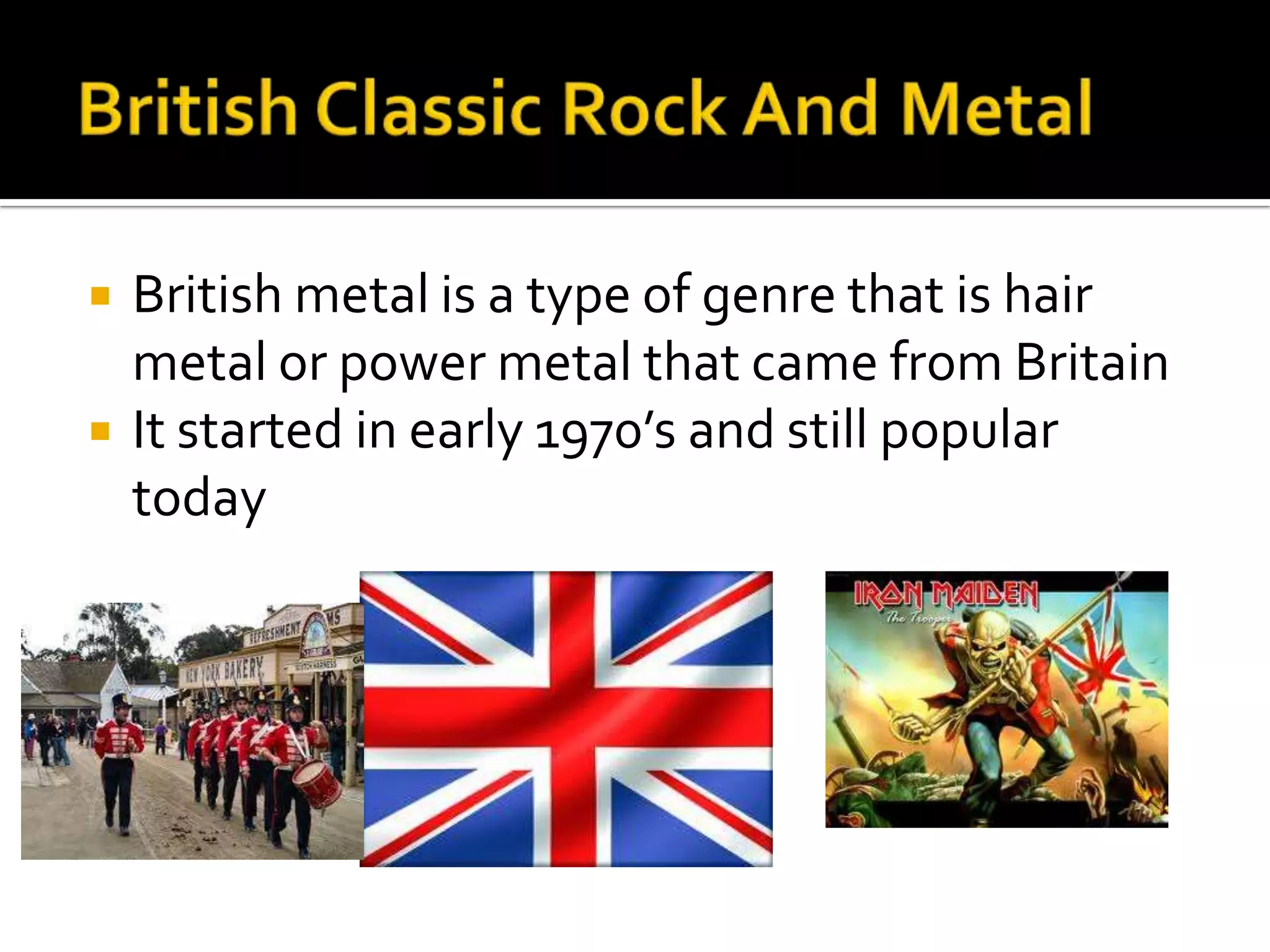    British metal is a type of genre that is hair
    metal or power metal that came from Britain
   It started in early 1970’s and still popular
    today
 