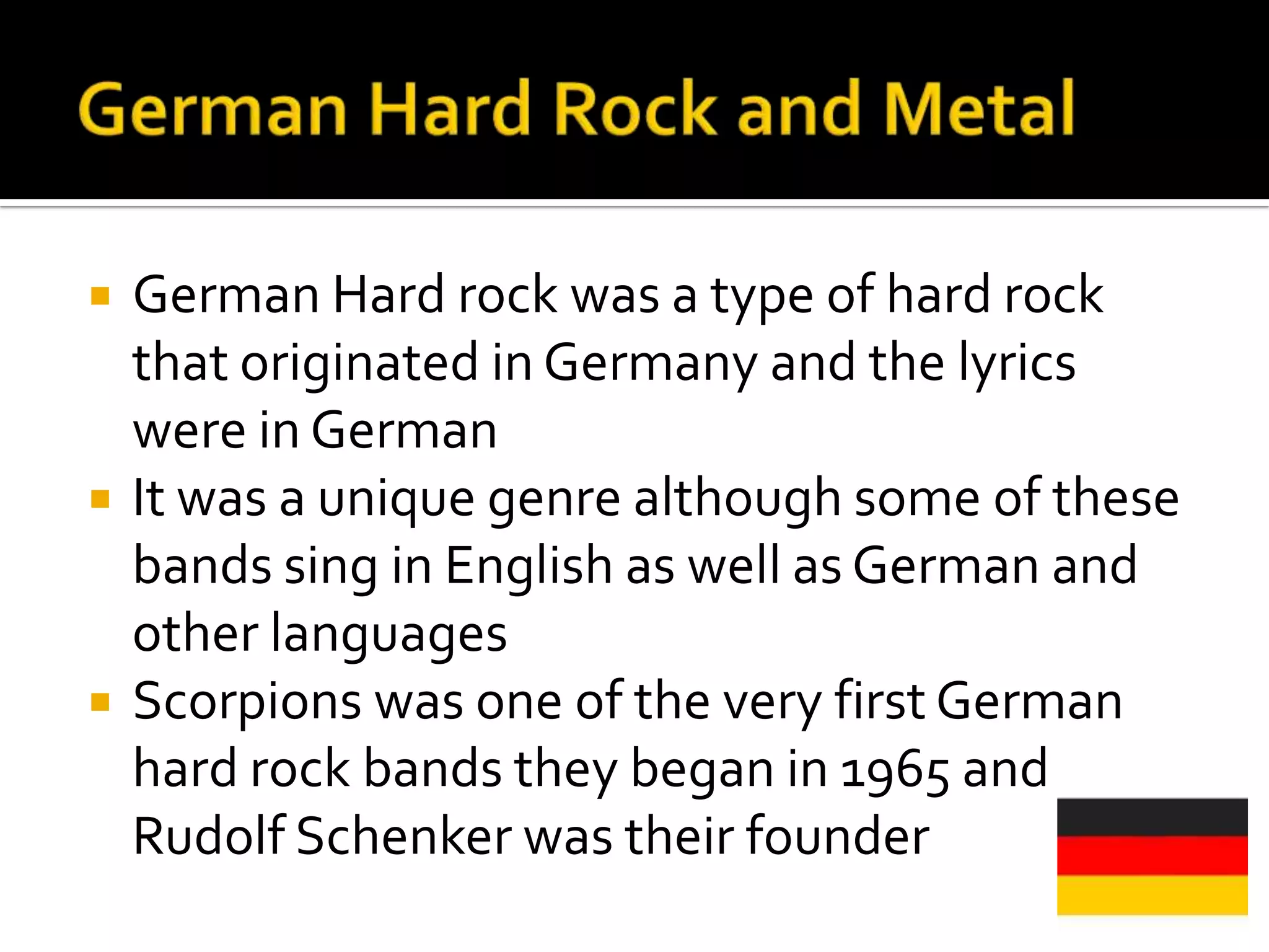    German Hard rock was a type of hard rock
    that originated in Germany and the lyrics
    were in German
   It was a unique genre although some of these
    bands sing in English as well as German and
    other languages
   Scorpions was one of the very first German
    hard rock bands they began in 1965 and
    Rudolf Schenker was their founder
 