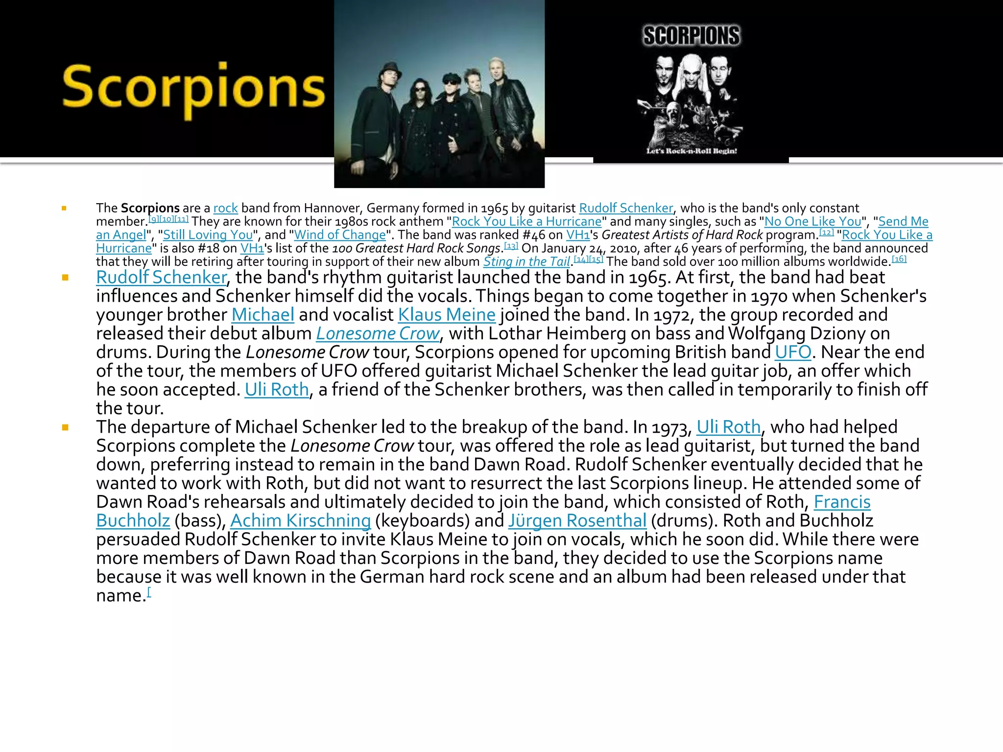    The Scorpions are a rock band from Hannover, Germany formed in 1965 by guitarist Rudolf Schenker, who is the band's only constant
    member.[9][10][11] They are known for their 1980s rock anthem "Rock You Like a Hurricane" and many singles, such as "No One Like You", "Send Me
    an Angel", "Still Loving You", and "Wind of Change". The band was ranked #46 on VH1's Greatest Artists of Hard Rock program.[12] "Rock You Like a
    Hurricane" is also #18 on VH1's list of the 100 Greatest Hard Rock Songs.[13] On January 24, 2010, after 46 years of performing, the band announced
    that they will be retiring after touring in support of their new album Sting in the Tail.[14][15] The band sold over 100 million albums worldwide.[16]
   Rudolf Schenker, the band's rhythm guitarist launched the band in 1965. At first, the band had beat
    influences and Schenker himself did the vocals. Things began to come together in 1970 when Schenker's
    younger brother Michael and vocalist Klaus Meine joined the band. In 1972, the group recorded and
    released their debut album Lonesome Crow, with Lothar Heimberg on bass and Wolfgang Dziony on
    drums. During the Lonesome Crow tour, Scorpions opened for upcoming British band UFO. Near the end
    of the tour, the members of UFO offered guitarist Michael Schenker the lead guitar job, an offer which
    he soon accepted. Uli Roth, a friend of the Schenker brothers, was then called in temporarily to finish off
    the tour.
   The departure of Michael Schenker led to the breakup of the band. In 1973, Uli Roth, who had helped
    Scorpions complete the Lonesome Crow tour, was offered the role as lead guitarist, but turned the band
    down, preferring instead to remain in the band Dawn Road. Rudolf Schenker eventually decided that he
    wanted to work with Roth, but did not want to resurrect the last Scorpions lineup. He attended some of
    Dawn Road's rehearsals and ultimately decided to join the band, which consisted of Roth, Francis
    Buchholz (bass), Achim Kirschning (keyboards) and Jürgen Rosenthal (drums). Roth and Buchholz
    persuaded Rudolf Schenker to invite Klaus Meine to join on vocals, which he soon did. While there were
    more members of Dawn Road than Scorpions in the band, they decided to use the Scorpions name
    because it was well known in the German hard rock scene and an album had been released under that
    name.[
 