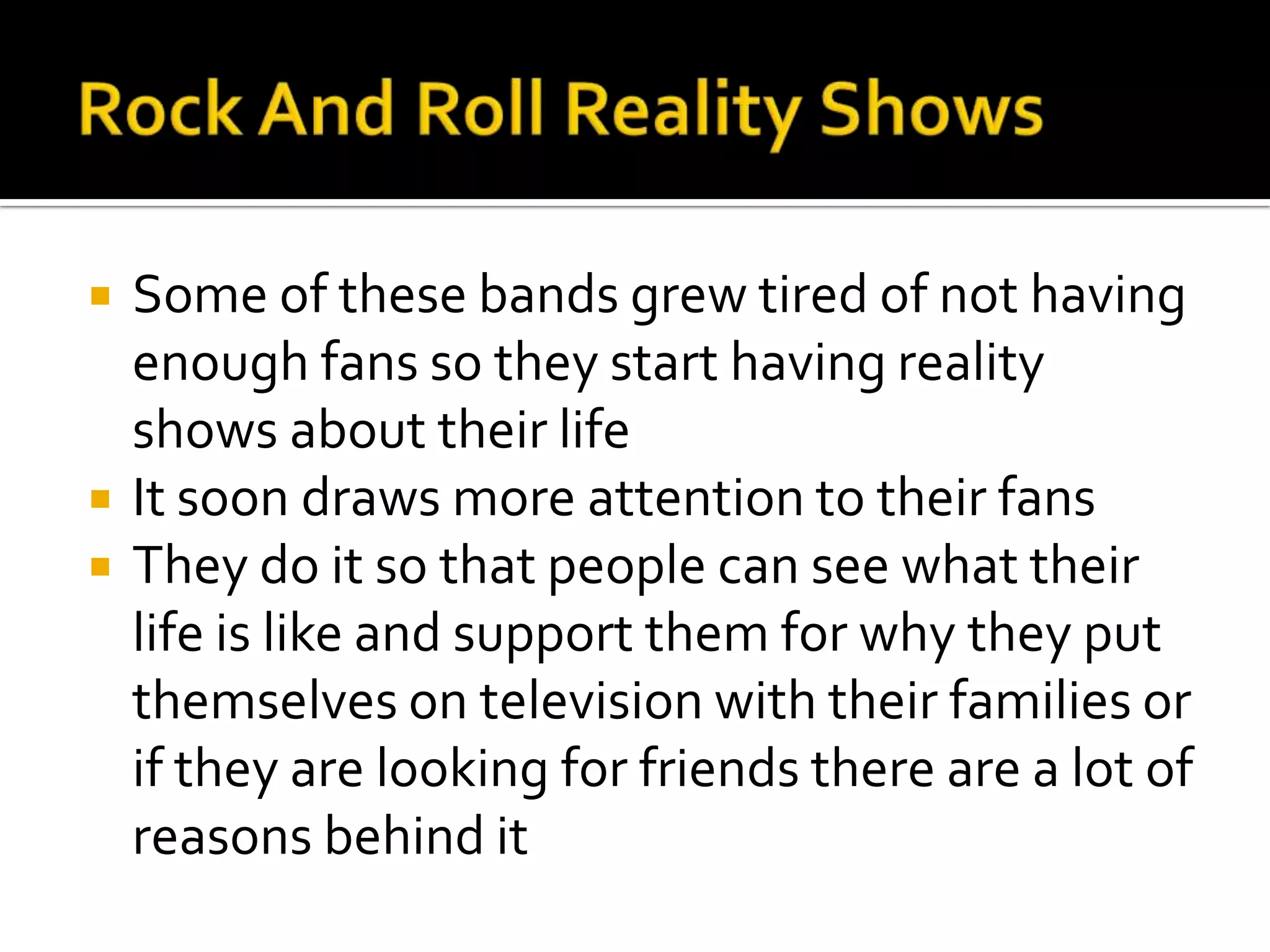    Some of these bands grew tired of not having
    enough fans so they start having reality
    shows about their life
   It soon draws more attention to their fans
   They do it so that people can see what their
    life is like and support them for why they put
    themselves on television with their families or
    if they are looking for friends there are a lot of
    reasons behind it
 