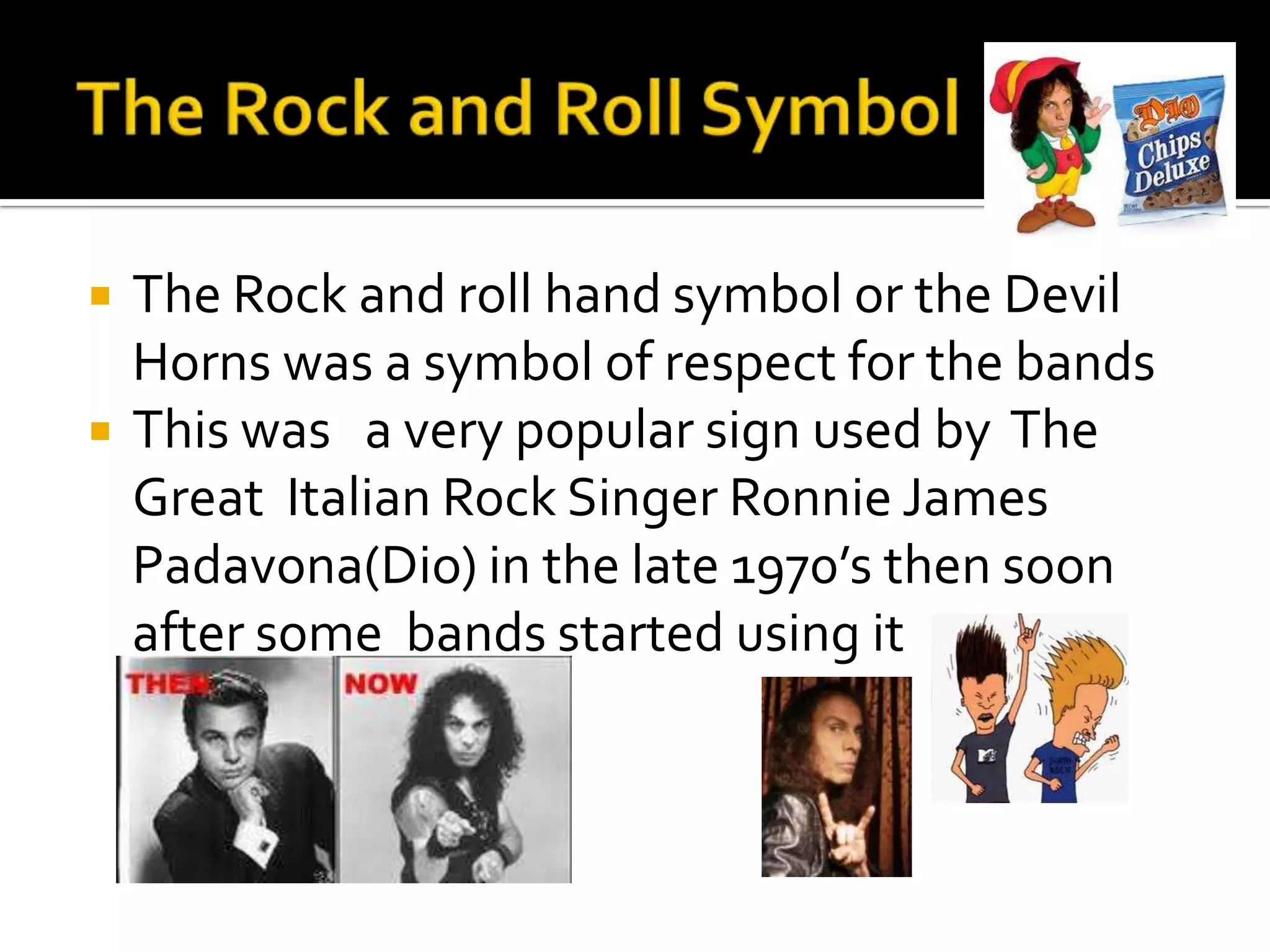    The Rock and roll hand symbol or the Devil
    Horns was a symbol of respect for the bands
   This was a very popular sign used by The
    Great Italian Rock Singer Ronnie James
    Padavona(Dio) in the late 1970’s then soon
    after some bands started using it
 