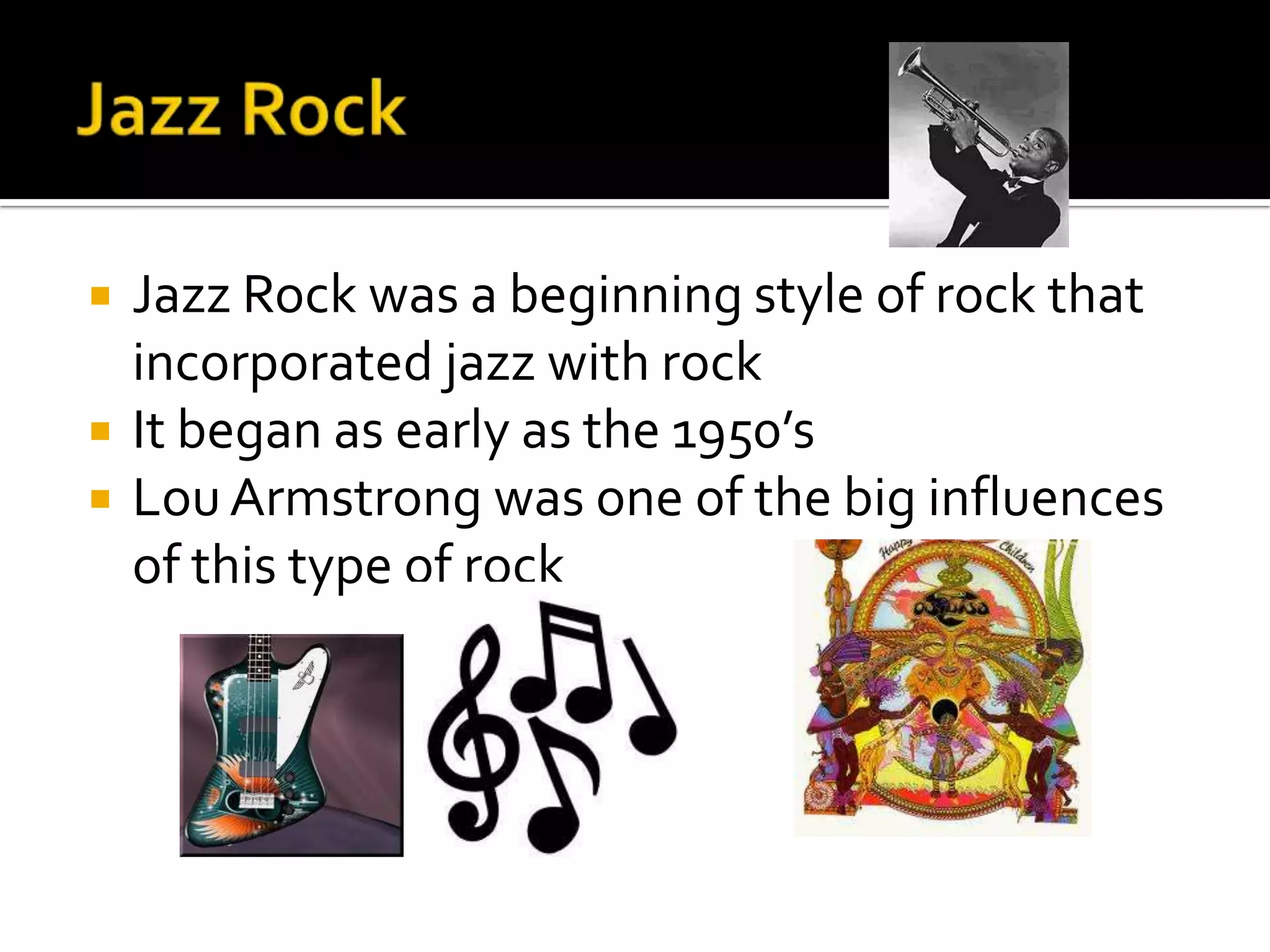    Jazz Rock was a beginning style of rock that
    incorporated jazz with rock
   It began as early as the 1950’s
   Lou Armstrong was one of the big influences
    of this type of rock
 