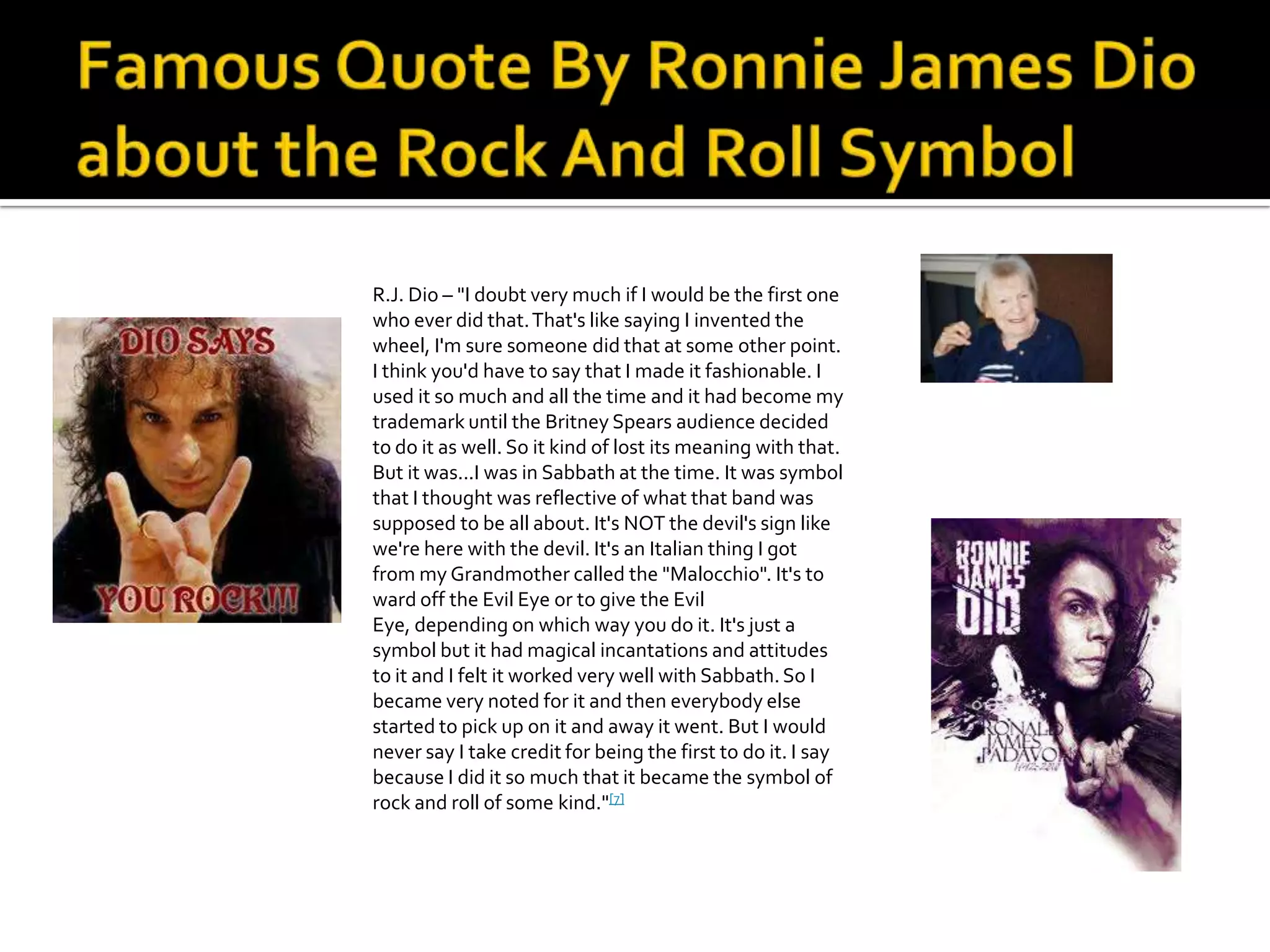 R.J. Dio – "I doubt very much if I would be the first one
who ever did that. That's like saying I invented the
wheel, I'm sure someone did that at some other point.
I think you'd have to say that I made it fashionable. I
used it so much and all the time and it had become my
trademark until the Britney Spears audience decided
to do it as well. So it kind of lost its meaning with that.
But it was...I was in Sabbath at the time. It was symbol
that I thought was reflective of what that band was
supposed to be all about. It's NOT the devil's sign like
we're here with the devil. It's an Italian thing I got
from my Grandmother called the "Malocchio". It's to
ward off the Evil Eye or to give the Evil
Eye, depending on which way you do it. It's just a
symbol but it had magical incantations and attitudes
to it and I felt it worked very well with Sabbath. So I
became very noted for it and then everybody else
started to pick up on it and away it went. But I would
never say I take credit for being the first to do it. I say
because I did it so much that it became the symbol of
rock and roll of some kind."[7]
 