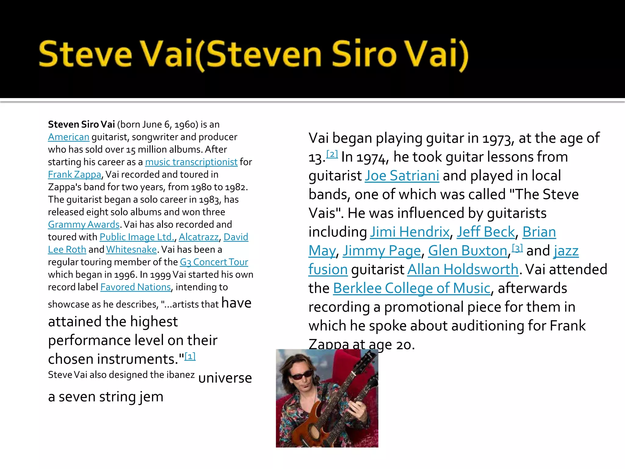 Steven Siro Vai (born June 6, 1960) is an
American guitarist, songwriter and producer           Vai began playing guitar in 1973, at the age of
who has sold over 15 million albums. After
starting his career as a music transcriptionist for   13.[2] In 1974, he took guitar lessons from
Frank Zappa, Vai recorded and toured in               guitarist Joe Satriani and played in local
Zappa's band for two years, from 1980 to 1982.
The guitarist began a solo career in 1983, has        bands, one of which was called "The Steve
released eight solo albums and won three              Vais". He was influenced by guitarists
Grammy Awards. Vai has also recorded and
toured with Public Image Ltd., Alcatrazz, David       including Jimi Hendrix, Jeff Beck, Brian
Lee Roth and Whitesnake. Vai has been a               May, Jimmy Page, Glen Buxton,[3] and jazz
regular touring member of the G3 Concert Tour
which began in 1996. In 1999 Vai started his own      fusion guitarist Allan Holdsworth. Vai attended
record label Favored Nations, intending to            the Berklee College of Music, afterwards
showcase as he describes, "...artists that have       recording a promotional piece for them in
attained the highest                                  which he spoke about auditioning for Frank
performance level on their                            Zappa at age 20.
chosen instruments."[1]
Steve Vai also designed the ibanez universe

a seven string jem
 