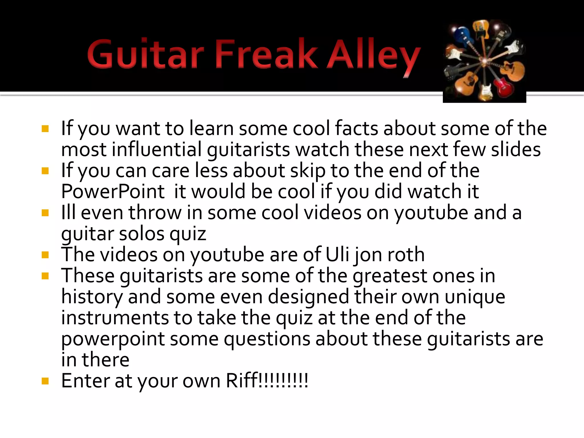    If you want to learn some cool facts about some of the
    most influential guitarists watch these next few slides
   If you can care less about skip to the end of the
    PowerPoint it would be cool if you did watch it
   Ill even throw in some cool videos on youtube and a
    guitar solos quiz
   The videos on youtube are of Uli jon roth
   These guitarists are some of the greatest ones in
    history and some even designed their own unique
    instruments to take the quiz at the end of the
    powerpoint some questions about these guitarists are
    in there
   Enter at your own Riff!!!!!!!!!
 