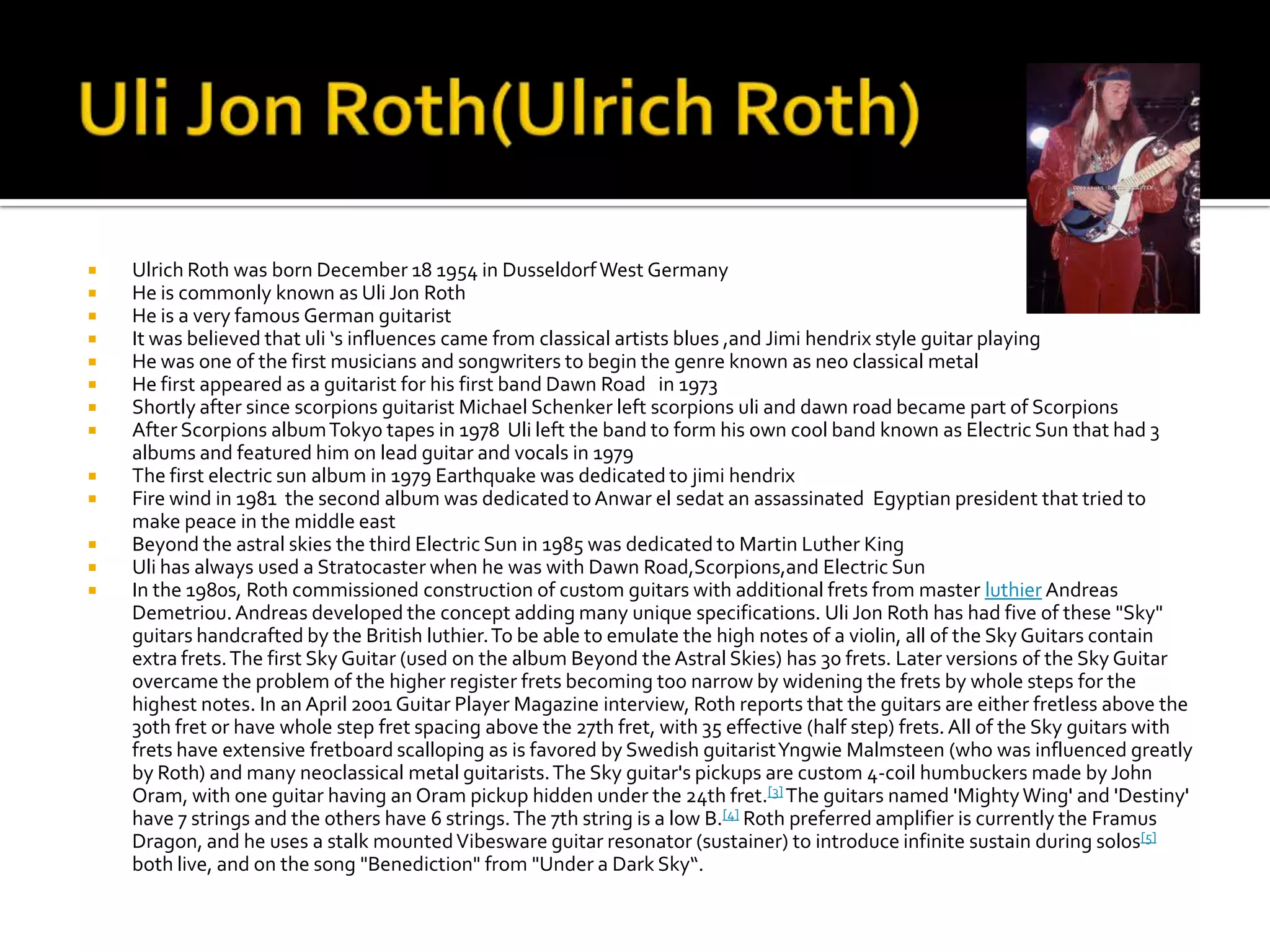    Ulrich Roth was born December 18 1954 in Dusseldorf West Germany
   He is commonly known as Uli Jon Roth
   He is a very famous German guitarist
   It was believed that uli ‘s influences came from classical artists blues ,and Jimi hendrix style guitar playing
   He was one of the first musicians and songwriters to begin the genre known as neo classical metal
   He first appeared as a guitarist for his first band Dawn Road in 1973
   Shortly after since scorpions guitarist Michael Schenker left scorpions uli and dawn road became part of Scorpions
   After Scorpions album Tokyo tapes in 1978 Uli left the band to form his own cool band known as Electric Sun that had 3
    albums and featured him on lead guitar and vocals in 1979
   The first electric sun album in 1979 Earthquake was dedicated to jimi hendrix
   Fire wind in 1981 the second album was dedicated to Anwar el sedat an assassinated Egyptian president that tried to
    make peace in the middle east
   Beyond the astral skies the third Electric Sun in 1985 was dedicated to Martin Luther King
   Uli has always used a Stratocaster when he was with Dawn Road,Scorpions,and Electric Sun
   In the 1980s, Roth commissioned construction of custom guitars with additional frets from master luthier Andreas
    Demetriou. Andreas developed the concept adding many unique specifications. Uli Jon Roth has had five of these "Sky"
    guitars handcrafted by the British luthier. To be able to emulate the high notes of a violin, all of the Sky Guitars contain
    extra frets. The first Sky Guitar (used on the album Beyond the Astral Skies) has 30 frets. Later versions of the Sky Guitar
    overcame the problem of the higher register frets becoming too narrow by widening the frets by whole steps for the
    highest notes. In an April 2001 Guitar Player Magazine interview, Roth reports that the guitars are either fretless above the
    30th fret or have whole step fret spacing above the 27th fret, with 35 effective (half step) frets. All of the Sky guitars with
    frets have extensive fretboard scalloping as is favored by Swedish guitarist Yngwie Malmsteen (who was influenced greatly
    by Roth) and many neoclassical metal guitarists. The Sky guitar's pickups are custom 4-coil humbuckers made by John
    Oram, with one guitar having an Oram pickup hidden under the 24th fret.[3] The guitars named 'Mighty Wing' and 'Destiny'
    have 7 strings and the others have 6 strings. The 7th string is a low B.[4] Roth preferred amplifier is currently the Framus
    Dragon, and he uses a stalk mounted Vibesware guitar resonator (sustainer) to introduce infinite sustain during solos[5]
    both live, and on the song "Benediction" from "Under a Dark Sky“.
 