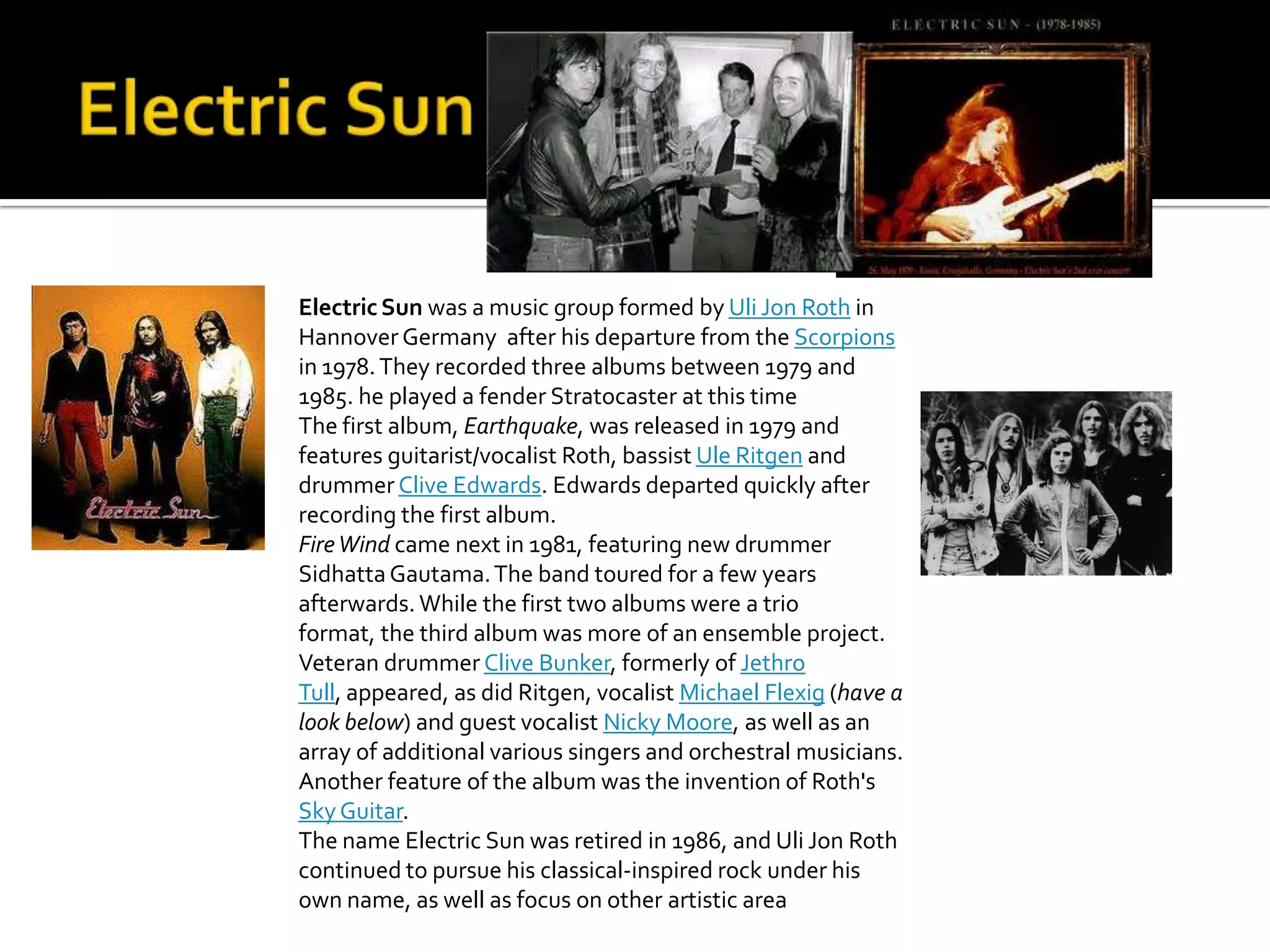 Electric Sun was a music group formed by Uli Jon Roth in
Hannover Germany after his departure from the Scorpions
in 1978. They recorded three albums between 1979 and
1985. he played a fender Stratocaster at this time
The first album, Earthquake, was released in 1979 and
features guitarist/vocalist Roth, bassist Ule Ritgen and
drummer Clive Edwards. Edwards departed quickly after
recording the first album.
Fire Wind came next in 1981, featuring new drummer
Sidhatta Gautama. The band toured for a few years
afterwards. While the first two albums were a trio
format, the third album was more of an ensemble project.
Veteran drummer Clive Bunker, formerly of Jethro
Tull, appeared, as did Ritgen, vocalist Michael Flexig (have a
look below) and guest vocalist Nicky Moore, as well as an
array of additional various singers and orchestral musicians.
Another feature of the album was the invention of Roth's
Sky Guitar.
The name Electric Sun was retired in 1986, and Uli Jon Roth
continued to pursue his classical-inspired rock under his
own name, as well as focus on other artistic area
 