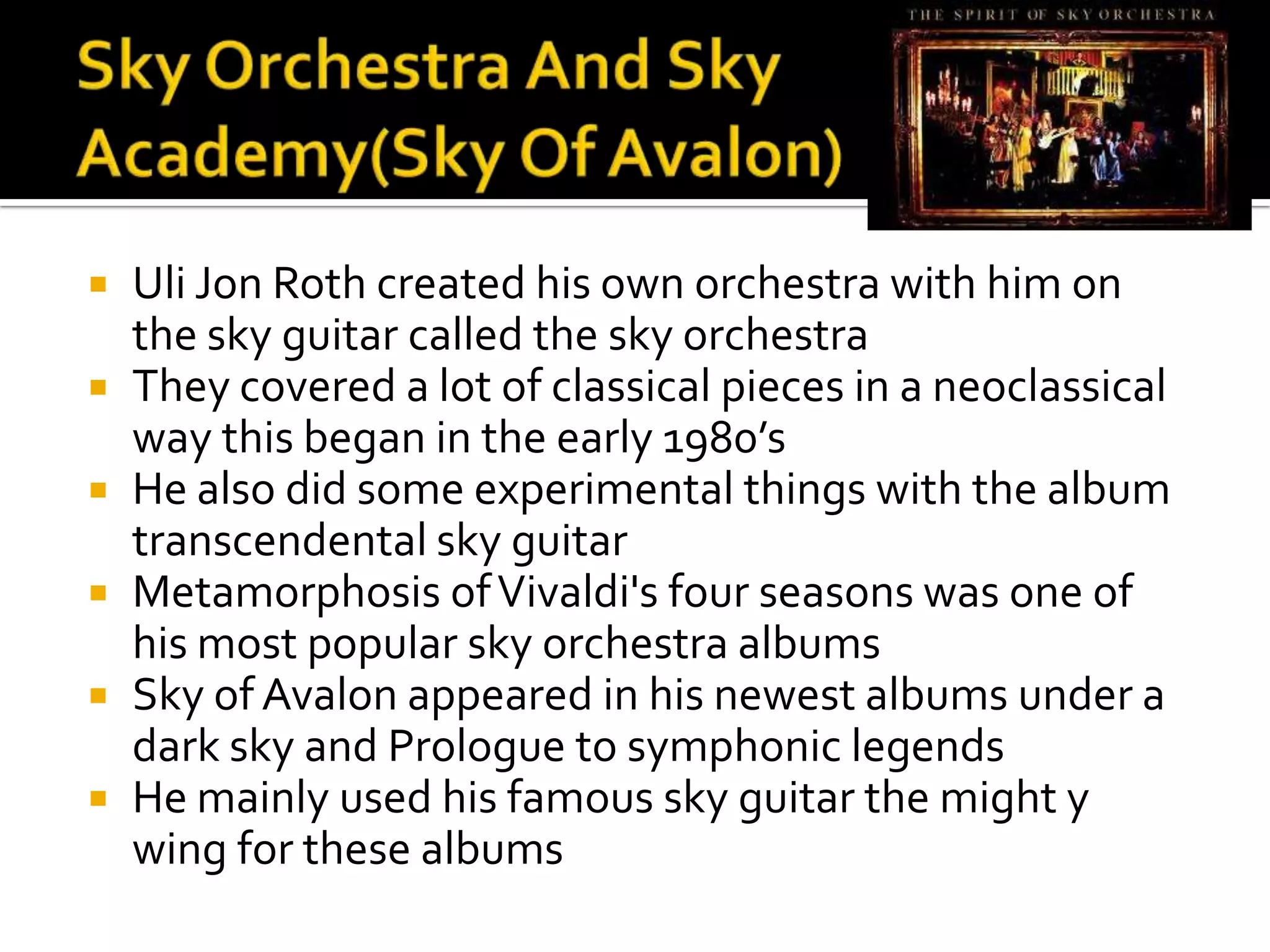    Uli Jon Roth created his own orchestra with him on
    the sky guitar called the sky orchestra
   They covered a lot of classical pieces in a neoclassical
    way this began in the early 1980’s
   He also did some experimental things with the album
    transcendental sky guitar
   Metamorphosis of Vivaldi's four seasons was one of
    his most popular sky orchestra albums
   Sky of Avalon appeared in his newest albums under a
    dark sky and Prologue to symphonic legends
   He mainly used his famous sky guitar the might y
    wing for these albums
 