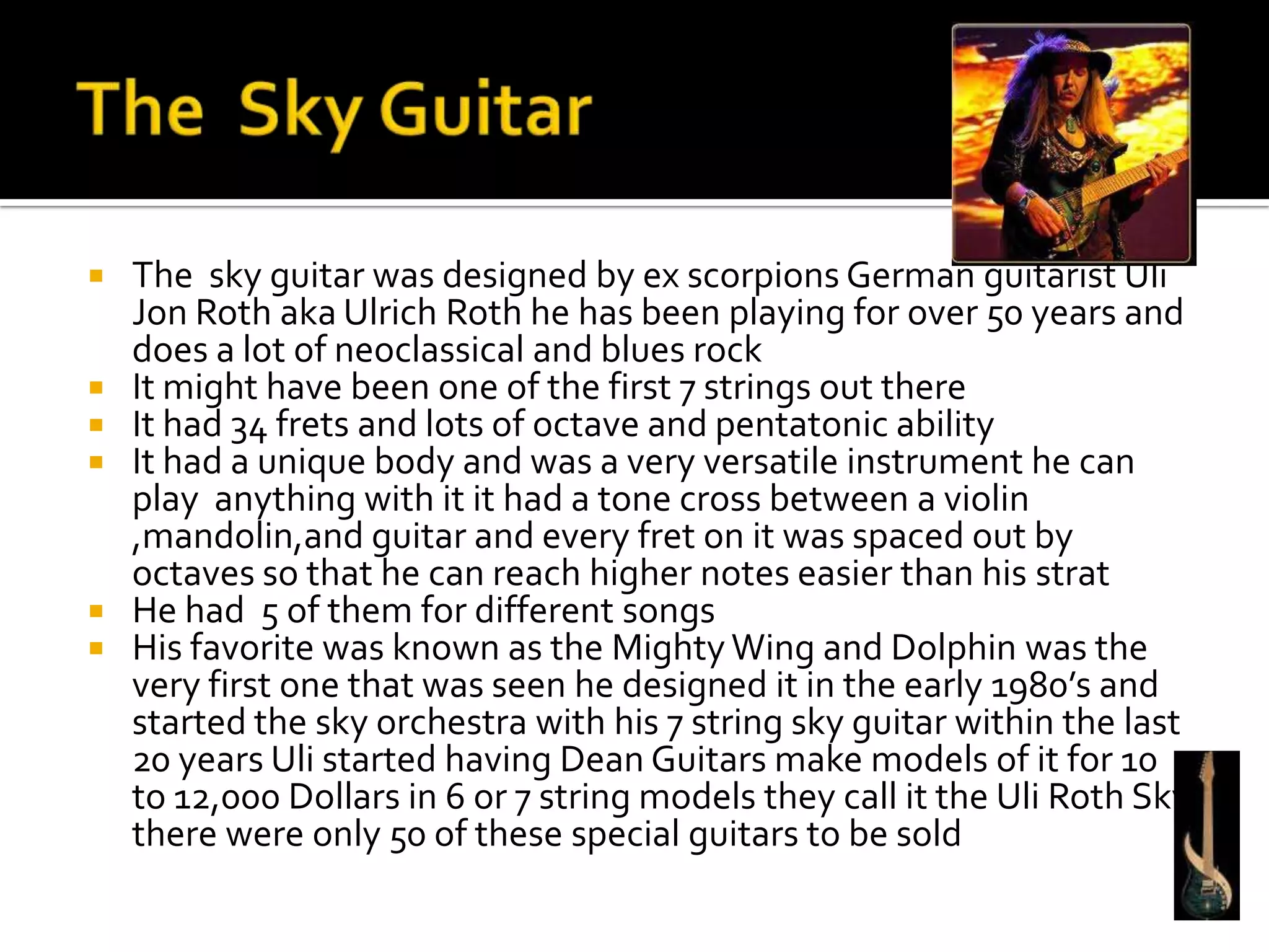   The sky guitar was designed by ex scorpions German guitarist Uli
    Jon Roth aka Ulrich Roth he has been playing for over 50 years and
    does a lot of neoclassical and blues rock
   It might have been one of the first 7 strings out there
   It had 34 frets and lots of octave and pentatonic ability
   It had a unique body and was a very versatile instrument he can
    play anything with it it had a tone cross between a violin
    ,mandolin,and guitar and every fret on it was spaced out by
    octaves so that he can reach higher notes easier than his strat
   He had 5 of them for different songs
   His favorite was known as the Mighty Wing and Dolphin was the
    very first one that was seen he designed it in the early 1980’s and
    started the sky orchestra with his 7 string sky guitar within the last
    20 years Uli started having Dean Guitars make models of it for 10
    to 12,000 Dollars in 6 or 7 string models they call it the Uli Roth Sky
    there were only 50 of these special guitars to be sold
 