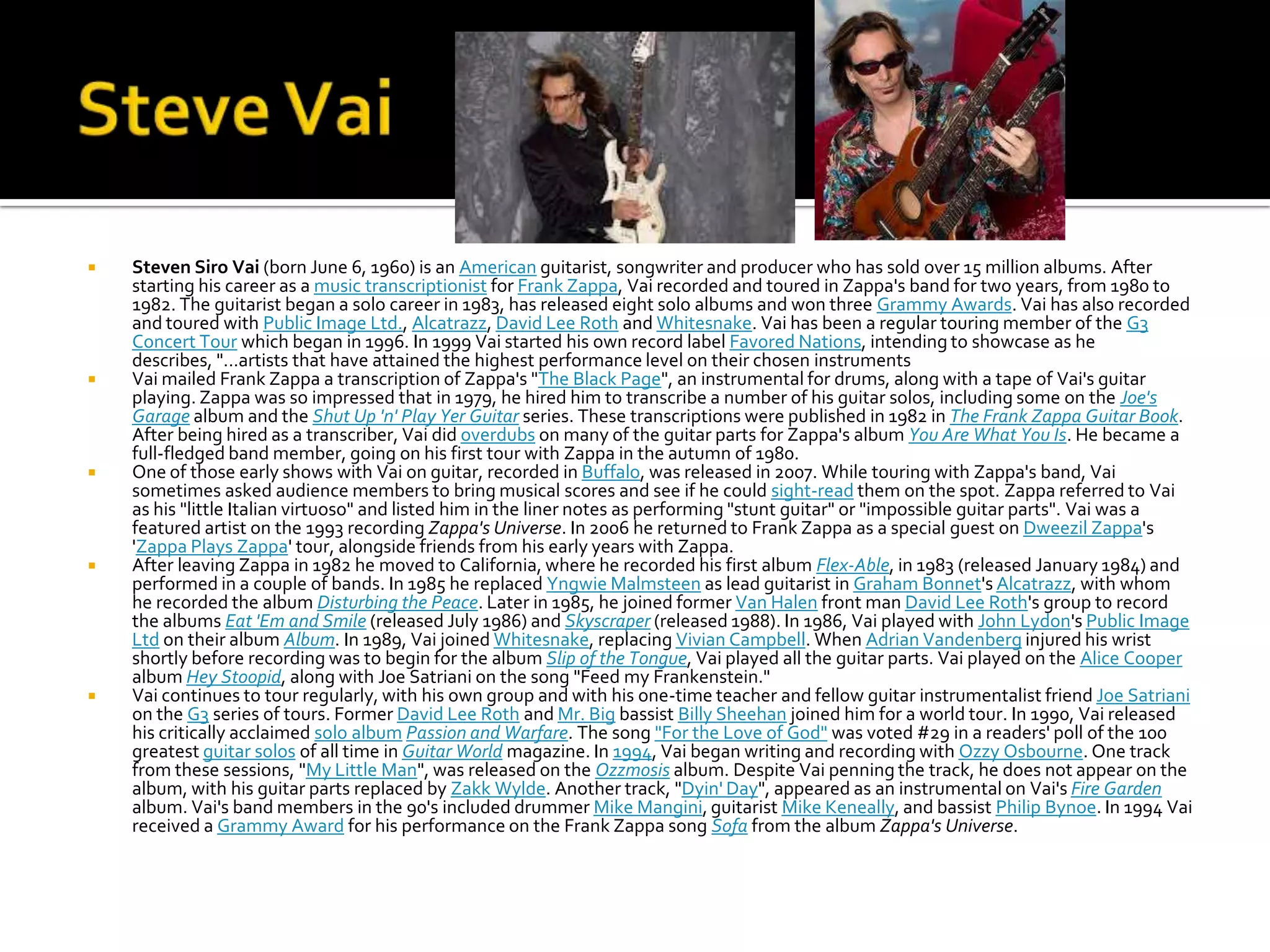    Steven Siro Vai (born June 6, 1960) is an American guitarist, songwriter and producer who has sold over 15 million albums. After
    starting his career as a music transcriptionist for Frank Zappa, Vai recorded and toured in Zappa's band for two years, from 1980 to
    1982. The guitarist began a solo career in 1983, has released eight solo albums and won three Grammy Awards. Vai has also recorded
    and toured with Public Image Ltd., Alcatrazz, David Lee Roth and Whitesnake. Vai has been a regular touring member of the G3
    Concert Tour which began in 1996. In 1999 Vai started his own record label Favored Nations, intending to showcase as he
    describes, "...artists that have attained the highest performance level on their chosen instruments
   Vai mailed Frank Zappa a transcription of Zappa's "The Black Page", an instrumental for drums, along with a tape of Vai's guitar
    playing. Zappa was so impressed that in 1979, he hired him to transcribe a number of his guitar solos, including some on the Joe's
    Garage album and the Shut Up 'n' Play Yer Guitar series. These transcriptions were published in 1982 in The Frank Zappa Guitar Book.
    After being hired as a transcriber, Vai did overdubs on many of the guitar parts for Zappa's album You Are What You Is. He became a
    full-fledged band member, going on his first tour with Zappa in the autumn of 1980.
   One of those early shows with Vai on guitar, recorded in Buffalo, was released in 2007. While touring with Zappa's band, Vai
    sometimes asked audience members to bring musical scores and see if he could sight-read them on the spot. Zappa referred to Vai
    as his "little Italian virtuoso" and listed him in the liner notes as performing "stunt guitar" or "impossible guitar parts". Vai was a
    featured artist on the 1993 recording Zappa's Universe. In 2006 he returned to Frank Zappa as a special guest on Dweezil Zappa's
    'Zappa Plays Zappa' tour, alongside friends from his early years with Zappa.
   After leaving Zappa in 1982 he moved to California, where he recorded his first album Flex-Able, in 1983 (released January 1984) and
    performed in a couple of bands. In 1985 he replaced Yngwie Malmsteen as lead guitarist in Graham Bonnet's Alcatrazz, with whom
    he recorded the album Disturbing the Peace. Later in 1985, he joined former Van Halen front man David Lee Roth's group to record
    the albums Eat 'Em and Smile (released July 1986) and Skyscraper (released 1988). In 1986, Vai played with John Lydon's Public Image
    Ltd on their album Album. In 1989, Vai joined Whitesnake, replacing Vivian Campbell. When Adrian Vandenberg injured his wrist
    shortly before recording was to begin for the album Slip of the Tongue, Vai played all the guitar parts. Vai played on the Alice Cooper
    album Hey Stoopid, along with Joe Satriani on the song "Feed my Frankenstein."
   Vai continues to tour regularly, with his own group and with his one-time teacher and fellow guitar instrumentalist friend Joe Satriani
    on the G3 series of tours. Former David Lee Roth and Mr. Big bassist Billy Sheehan joined him for a world tour. In 1990, Vai released
    his critically acclaimed solo album Passion and Warfare. The song "For the Love of God" was voted #29 in a readers' poll of the 100
    greatest guitar solos of all time in Guitar World magazine. In 1994, Vai began writing and recording with Ozzy Osbourne. One track
    from these sessions, "My Little Man", was released on the Ozzmosis album. Despite Vai penning the track, he does not appear on the
    album, with his guitar parts replaced by Zakk Wylde. Another track, "Dyin' Day", appeared as an instrumental on Vai's Fire Garden
    album. Vai's band members in the 90's included drummer Mike Mangini, guitarist Mike Keneally, and bassist Philip Bynoe. In 1994 Vai
    received a Grammy Award for his performance on the Frank Zappa song Sofa from the album Zappa's Universe.
 
