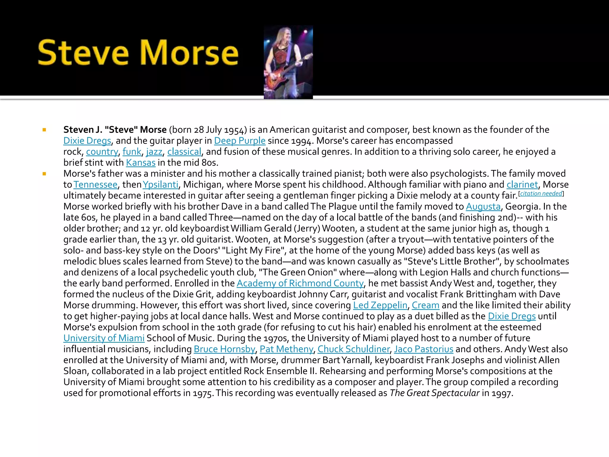    Steven J. "Steve" Morse (born 28 July 1954) is an American guitarist and composer, best known as the founder of the
    Dixie Dregs, and the guitar player in Deep Purple since 1994. Morse's career has encompassed
    rock, country, funk, jazz, classical, and fusion of these musical genres. In addition to a thriving solo career, he enjoyed a
    brief stint with Kansas in the mid 80s.
   Morse's father was a minister and his mother a classically trained pianist; both were also psychologists. The family moved
    to Tennessee, then Ypsilanti, Michigan, where Morse spent his childhood. Although familiar with piano and clarinet, Morse
    ultimately became interested in guitar after seeing a gentleman finger picking a Dixie melody at a county fair.[citation needed]
    Morse worked briefly with his brother Dave in a band called The Plague until the family moved to Augusta, Georgia. In the
    late 60s, he played in a band called Three—named on the day of a local battle of the bands (and finishing 2nd)-- with his
    older brother; and 12 yr. old keyboardist William Gerald (Jerry) Wooten, a student at the same junior high as, though 1
    grade earlier than, the 13 yr. old guitarist. Wooten, at Morse's suggestion (after a tryout—with tentative pointers of the
    solo- and bass-key style on the Doors' "Light My Fire", at the home of the young Morse) added bass keys (as well as
    melodic blues scales learned from Steve) to the band—and was known casually as "Steve's Little Brother", by schoolmates
    and denizens of a local psychedelic youth club, "The Green Onion" where—along with Legion Halls and church functions—
    the early band performed. Enrolled in the Academy of Richmond County, he met bassist Andy West and, together, they
    formed the nucleus of the Dixie Grit, adding keyboardist Johnny Carr, guitarist and vocalist Frank Brittingham with Dave
    Morse drumming. However, this effort was short lived, since covering Led Zeppelin, Cream and the like limited their ability
    to get higher-paying jobs at local dance halls. West and Morse continued to play as a duet billed as the Dixie Dregs until
    Morse's expulsion from school in the 10th grade (for refusing to cut his hair) enabled his enrolment at the esteemed
    University of Miami School of Music. During the 1970s, the University of Miami played host to a number of future
    influential musicians, including Bruce Hornsby, Pat Metheny, Chuck Schuldiner, Jaco Pastorius and others. Andy West also
    enrolled at the University of Miami and, with Morse, drummer Bart Yarnall, keyboardist Frank Josephs and violinist Allen
    Sloan, collaborated in a lab project entitled Rock Ensemble II. Rehearsing and performing Morse's compositions at the
    University of Miami brought some attention to his credibility as a composer and player. The group compiled a recording
    used for promotional efforts in 1975. This recording was eventually released as The Great Spectacular in 1997.
 
