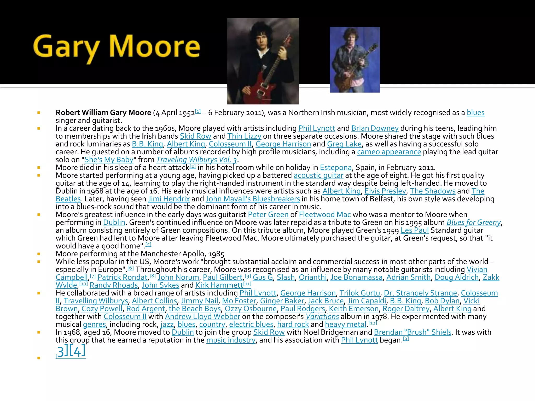    Robert William Gary Moore (4 April 1952[1] – 6 February 2011), was a Northern Irish musician, most widely recognised as a blues
    singer and guitarist.
   In a career dating back to the 1960s, Moore played with artists including Phil Lynott and Brian Downey during his teens, leading him
    to memberships with the Irish bands Skid Row and Thin Lizzy on three separate occasions. Moore shared the stage with such blues
    and rock luminaries as B.B. King, Albert King, Colosseum II, George Harrison and Greg Lake, as well as having a successful solo
    career. He guested on a number of albums recorded by high profile musicians, including a cameo appearance playing the lead guitar
    solo on "She's My Baby" from Traveling Wilburys Vol. 3.
   Moore died in his sleep of a heart attack[2] in his hotel room while on holiday in Estepona, Spain, in February 2011.
   Moore started performing at a young age, having picked up a battered acoustic guitar at the age of eight. He got his first quality
    guitar at the age of 14, learning to play the right-handed instrument in the standard way despite being left-handed. He moved to
    Dublin in 1968 at the age of 16. His early musical influences were artists such as Albert King, Elvis Presley, The Shadows and The
    Beatles. Later, having seen Jimi Hendrix and John Mayall's Bluesbreakers in his home town of Belfast, his own style was developing
    into a blues-rock sound that would be the dominant form of his career in music.
   Moore's greatest influence in the early days was guitarist Peter Green of Fleetwood Mac who was a mentor to Moore when
    performing in Dublin. Green's continued influence on Moore was later repaid as a tribute to Green on his 1995 album Blues for Greeny,
    an album consisting entirely of Green compositions. On this tribute album, Moore played Green's 1959 Les Paul Standard guitar
    which Green had lent to Moore after leaving Fleetwood Mac. Moore ultimately purchased the guitar, at Green's request, so that "it
    would have a good home".[5]
   Moore performing at the Manchester Apollo, 1985
   While less popular in the US, Moore's work "brought substantial acclaim and commercial success in most other parts of the world –
    especially in Europe".[6] Throughout his career, Moore was recognised as an influence by many notable guitarists including Vivian
    Campbell,[7] Patrick Rondat,[8] John Norum, Paul Gilbert,[9] Gus G, Slash, Orianthi, Joe Bonamassa, Adrian Smith, Doug Aldrich, Zakk
    Wylde,[10] Randy Rhoads, John Sykes and Kirk Hammett[11]
   He collaborated with a broad range of artists including Phil Lynott, George Harrison, Trilok Gurtu, Dr. Strangely Strange, Colosseum
    II, Travelling Wilburys, Albert Collins, Jimmy Nail, Mo Foster, Ginger Baker, Jack Bruce, Jim Capaldi, B.B. King, Bob Dylan, Vicki
    Brown, Cozy Powell, Rod Argent, the Beach Boys, Ozzy Osbourne, Paul Rodgers, Keith Emerson, Roger Daltrey, Albert King and
    together with Colosseum II with Andrew Lloyd Webber on the composer's Variations album in 1978. He experimented with many
    musical genres, including rock, jazz, blues, country, electric blues, hard rock and heavy metal.[12]
   In 1968, aged 16, Moore moved to Dublin to join the group Skid Row with Noel Bridgeman and Brendan "Brush" Shiels. It was with
    this group that he earned a reputation in the music industry, and his association with Phil Lynott began.[3]


    3][4]
    [
 
