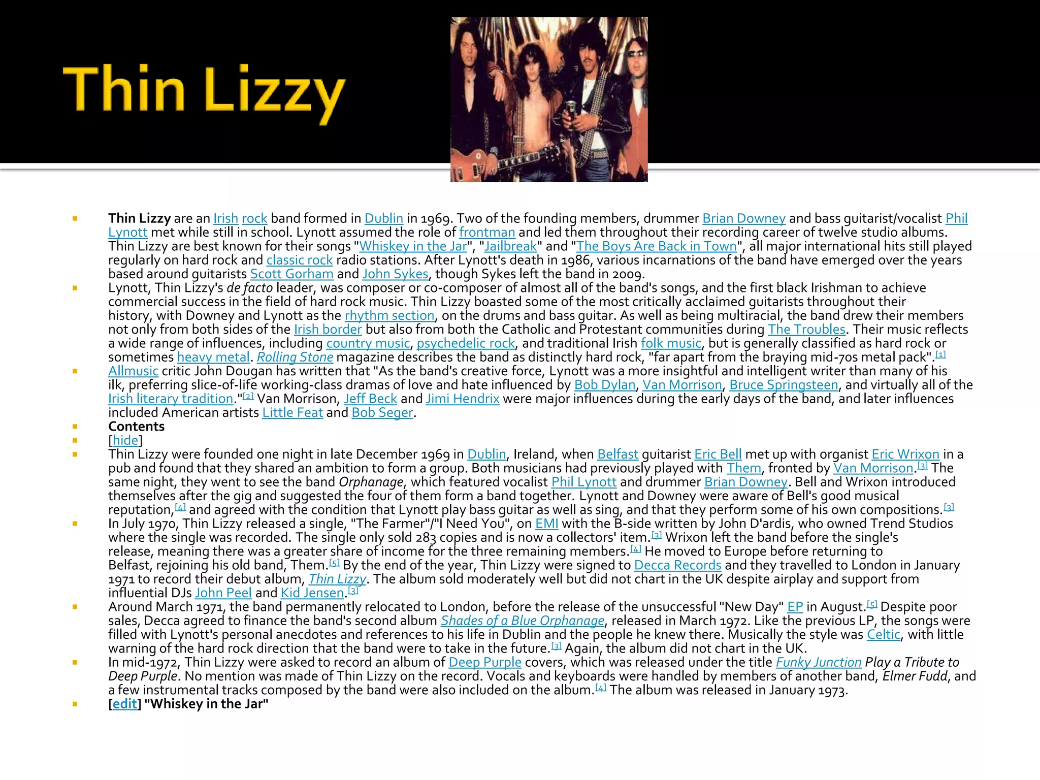    Thin Lizzy are an Irish rock band formed in Dublin in 1969. Two of the founding members, drummer Brian Downey and bass guitarist/vocalist Phil
    Lynott met while still in school. Lynott assumed the role of frontman and led them throughout their recording career of twelve studio albums.
    Thin Lizzy are best known for their songs "Whiskey in the Jar", "Jailbreak" and "The Boys Are Back in Town", all major international hits still played
    regularly on hard rock and classic rock radio stations. After Lynott's death in 1986, various incarnations of the band have emerged over the years
    based around guitarists Scott Gorham and John Sykes, though Sykes left the band in 2009.
   Lynott, Thin Lizzy's de facto leader, was composer or co-composer of almost all of the band's songs, and the first black Irishman to achieve
    commercial success in the field of hard rock music. Thin Lizzy boasted some of the most critically acclaimed guitarists throughout their
    history, with Downey and Lynott as the rhythm section, on the drums and bass guitar. As well as being multiracial, the band drew their members
    not only from both sides of the Irish border but also from both the Catholic and Protestant communities during The Troubles. Their music reflects
    a wide range of influences, including country music, psychedelic rock, and traditional Irish folk music, but is generally classified as hard rock or
    sometimes heavy metal. Rolling Stone magazine describes the band as distinctly hard rock, "far apart from the braying mid-70s metal pack".[1]
   Allmusic critic John Dougan has written that "As the band's creative force, Lynott was a more insightful and intelligent writer than many of his
    ilk, preferring slice-of-life working-class dramas of love and hate influenced by Bob Dylan, Van Morrison, Bruce Springsteen, and virtually all of the
    Irish literary tradition."[2] Van Morrison, Jeff Beck and Jimi Hendrix were major influences during the early days of the band, and later influences
    included American artists Little Feat and Bob Seger.
   Contents
   [hide]
   Thin Lizzy were founded one night in late December 1969 in Dublin, Ireland, when Belfast guitarist Eric Bell met up with organist Eric Wrixon in a
    pub and found that they shared an ambition to form a group. Both musicians had previously played with Them, fronted by Van Morrison.[3] The
    same night, they went to see the band Orphanage, which featured vocalist Phil Lynott and drummer Brian Downey. Bell and Wrixon introduced
    themselves after the gig and suggested the four of them form a band together. Lynott and Downey were aware of Bell's good musical
    reputation,[4] and agreed with the condition that Lynott play bass guitar as well as sing, and that they perform some of his own compositions. [3]
   In July 1970, Thin Lizzy released a single, "The Farmer"/"I Need You", on EMI with the B-side written by John D'ardis, who owned Trend Studios
    where the single was recorded. The single only sold 283 copies and is now a collectors' item. [3] Wrixon left the band before the single's
    release, meaning there was a greater share of income for the three remaining members. [4] He moved to Europe before returning to
    Belfast, rejoining his old band, Them.[5] By the end of the year, Thin Lizzy were signed to Decca Records and they travelled to London in January
    1971 to record their debut album, Thin Lizzy. The album sold moderately well but did not chart in the UK despite airplay and support from
    influential DJs John Peel and Kid Jensen.[3]
   Around March 1971, the band permanently relocated to London, before the release of the unsuccessful "New Day" EP in August.[5] Despite poor
    sales, Decca agreed to finance the band's second album Shades of a Blue Orphanage, released in March 1972. Like the previous LP, the songs were
    filled with Lynott's personal anecdotes and references to his life in Dublin and the people he knew there. Musically the style was Celtic, with little
    warning of the hard rock direction that the band were to take in the future. [3] Again, the album did not chart in the UK.
   In mid-1972, Thin Lizzy were asked to record an album of Deep Purple covers, which was released under the title Funky Junction Play a Tribute to
    Deep Purple. No mention was made of Thin Lizzy on the record. Vocals and keyboards were handled by members of another band, Elmer Fudd, and
    a few instrumental tracks composed by the band were also included on the album. [4] The album was released in January 1973.
   [edit] "Whiskey in the Jar"
 