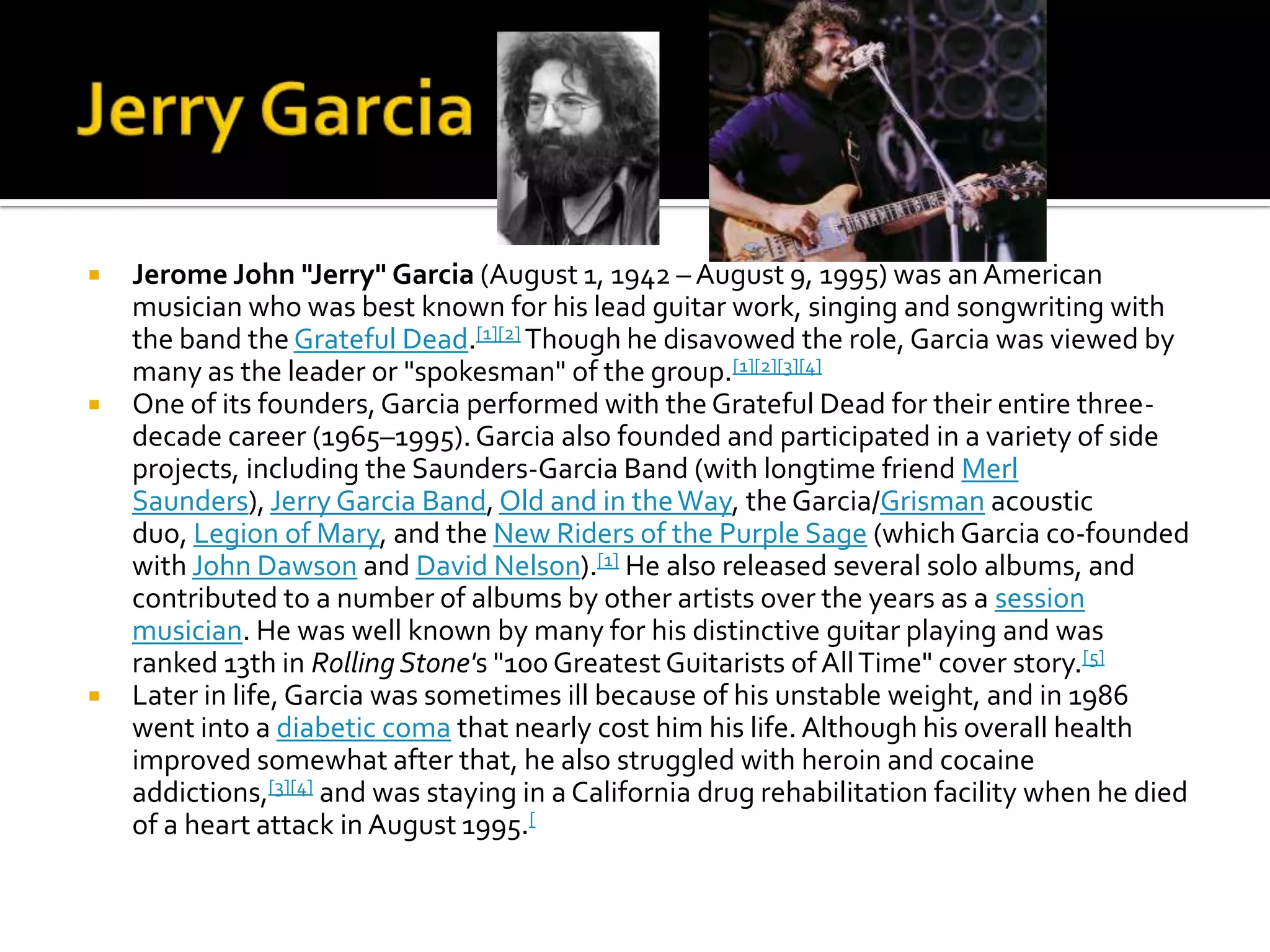    Jerome John "Jerry" Garcia (August 1, 1942 – August 9, 1995) was an American
    musician who was best known for his lead guitar work, singing and songwriting with
    the band the Grateful Dead.[1][2] Though he disavowed the role, Garcia was viewed by
    many as the leader or "spokesman" of the group.[1][2][3][4]
   One of its founders, Garcia performed with the Grateful Dead for their entire three-
    decade career (1965–1995). Garcia also founded and participated in a variety of side
    projects, including the Saunders-Garcia Band (with longtime friend Merl
    Saunders), Jerry Garcia Band, Old and in the Way, the Garcia/Grisman acoustic
    duo, Legion of Mary, and the New Riders of the Purple Sage (which Garcia co-founded
    with John Dawson and David Nelson).[1] He also released several solo albums, and
    contributed to a number of albums by other artists over the years as a session
    musician. He was well known by many for his distinctive guitar playing and was
    ranked 13th in Rolling Stone's "100 Greatest Guitarists of All Time" cover story.[5]
   Later in life, Garcia was sometimes ill because of his unstable weight, and in 1986
    went into a diabetic coma that nearly cost him his life. Although his overall health
    improved somewhat after that, he also struggled with heroin and cocaine
    addictions,[3][4] and was staying in a California drug rehabilitation facility when he died
    of a heart attack in August 1995.[
 